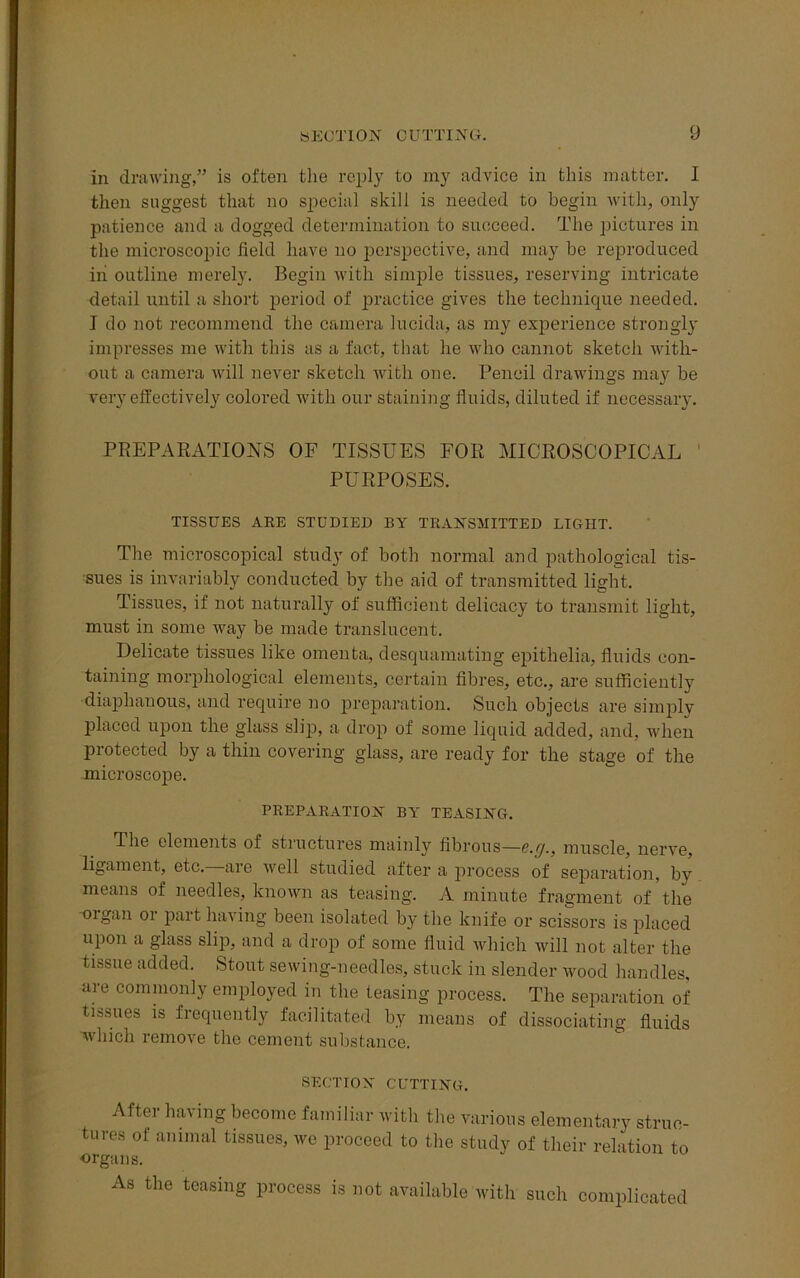 in drawing,” is often the reply to my advice in this matter. I then suggest that no special skill is needed to begin with, only patience and a dogged determination to succeed. The pictures in the microscopic field have no perspective, and may be reproduced in outline merely. Begin with simple tissues, reserving intricate detail until a short period of practice gives the technique needed. I do not recommend the camera lucida, as my experience strongly impresses me with this as a fact, that he who cannot sketch with- out a camera will never sketch with one. Pencil drawings may be very effectively colored with our staining fluids, diluted if necessary. PREPARATIONS OF TISSUES FOR MICROSCOPICAL PURPOSES. TISSUES ARE STUDIED BY TRANSMITTED LIGHT. The microscopical study of both normal and pathological tis- sues is invariably conducted by the aid of transmitted light. Tissues, if not naturally of sufficient delicacy to transmit light, must in some way be made translucent. Delicate tissues like omenta, desquamating epithelia, fluids con- taining morphological elements, certain fibres, etc., are sufficiently diaphanous, and require no preparation. Such objects are simply placed upon the glass slip, a drop of some liquid added, and, when protected by a thin covering glass, are ready for the stage of the microscope. PREPARATION BY TEASING. The elements of structures mainly fibrous—&•[)■, muscle, nerve, ligament, etc. are well studied after a process of separation, by means of needles, known as teasing. A minute fragment of'the organ or part having been isolated by the knife or scissors is placed upon a glass slip, and a drop of some fluid which will not alter the tissue added. Stout sewing-needles, stuck in slender wood handles, are commonly employed in the teasing process. The separation of tissues is frequently facilitated by means of dissociating fluids which remove the cement substance. SECTION CUTTING. After having become familiar with the various elementary struc- tures of animal tissues, we proceed to the study of their relation to organs. As the teasing process is not available with such complicated