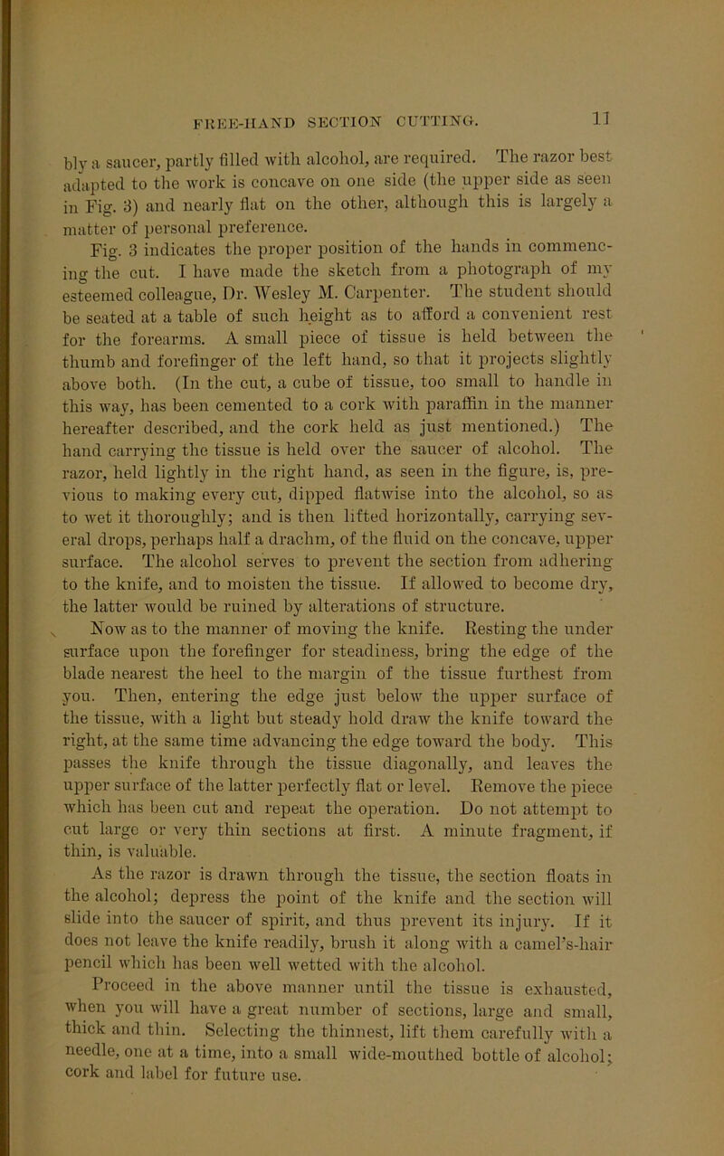 FREE-HAND SECTION CUTTING. b]y a saucer, partly tilled with alcohol, are required. The razor best adapted to the work is concave on one side (the upper side as seen in Fig. 3) and nearly flat on the other, although this is largely a matter of personal preference. Fig. 3 indicates the proper position of the hands in commenc- ing the cut. I have made the sketch from a photograph of my esteemed colleague, Dr. Wesley M. Carpenter. The student should be seated at a table of such height as to afford a convenient rest for the forearms. A small piece of tissue is held between the thumb and forefinger of the left hand, so that it projects slightly above both. (In the cut, a cube of tissue, too small to handle in this way, has been cemented to a cork with paraffin in the manner hereafter described, and the cork held as just mentioned.) The hand carrying the tissue is held over the saucer of alcohol. The razor, held lightly in the right hand, as seen in the figure, is, pre- vious to making every cut, dipped flatwise into the alcohol, so as to wet it thoroughly; and is then lifted horizontally, carrying sev- eral drops, perhaps half a drachm, of the fluid on the concave, upper surface. The alcohol serves to prevent the section from adhering to the knife, and to moisten the tissue. If allowed to become dry, the latter would be ruined by alterations of structure. Now as to the manner of moving the knife. Resting the under surface upon the forefinger for steadiness, bring the edge of the blade nearest the heel to the margin of the tissue furthest from you. Then, entering the edge just below the upper surface of the tissue, with a light but steady hold draw the knife toward the right, at the same time advancing the edge toward the body. This passes the knife through the tissue diagonally, and leaves the upper surface of the latter perfectly flat or level. Remove the piece which has been cut and repeat the operation. Do not attempt to cut large or very thin sections at first. A minute fragment, if thin, is valuable. As the razor is drawn through the tissue, the section floats in the alcohol; depress the point of the knife and the section will slide into the saucer of spirit, and thus prevent its injury. If it does not leave the knife readily, brush it along with a camel’s-hair pencil which has been well wetted with the alcohol. Proceed in the above manner until the tissue is exhausted, when you will have a great number of sections, large and small, thick and thin. Selecting the thinnest, lift them carefully with a needle, one at a time, into a small wide-mouthed bottle of alcohol; cork and label for future use.