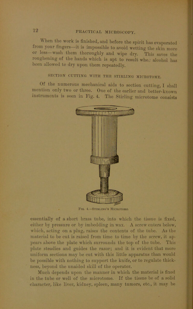 When the work is finished, and before the spirit lias evaporated from your fingers—it is impossible to avoid wetting the skin more or less—wash them thoroughly and wipe dry. This saves the roughening of the hands which is apt to result whe. alcohol has been allowed to dry upon them repeatedly. SECTION CUTTING WITH THE STIRLING MICROTOME. Of the numerous mechanical aids to section cutting, I shall mention only two or three. One of the earlier and better-known instruments is seen in Fig. 4. The Stirling microtome consists essentially of a short brass tube, into which the tissue is fixed, either by pressure or by imbedding in wax. A screw enters below, which, acting on a plug, raises the contents of the tube. As the material to be cut is raised from time to time by the screw, it ap- pears above the plate which surrounds the top of the tube. This plate steadies and guides the razor; and it is evident that more uniform sections may be cut with this little apparatus than would be possible with nothing to support the knife, or to regulate thick- ness, beyond the unaided skill of the operator. Much depends upon the manner in which the material is fixed in the tube or well of the microtome. If the tissue be of a solid character, like liver, kidney, spleen, many tumors, etc., it may be