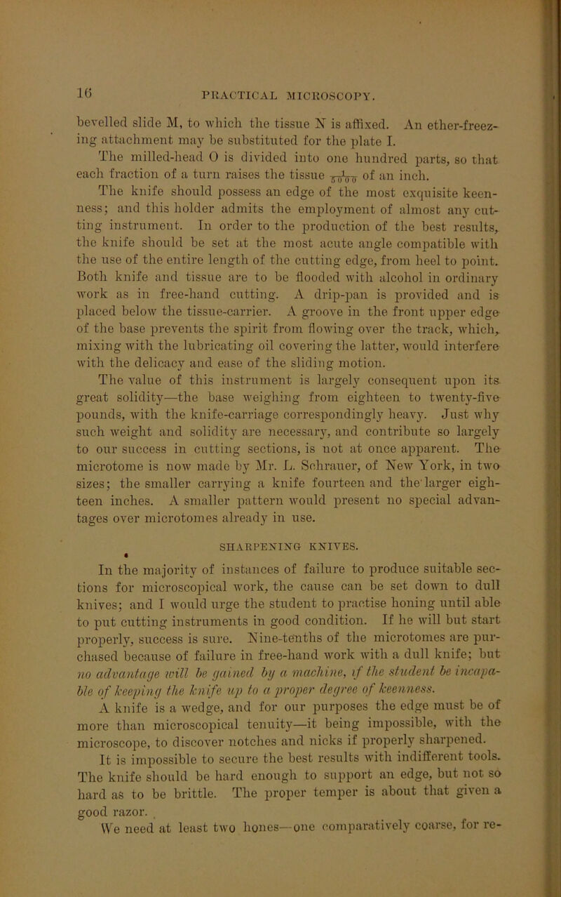 1G bevelled slide M, to which the tissue N is affixed. An ether-freez- ing attachment may be substituted for the plate I. The milled-liead 0 is divided into one hundred parts, so that each fraction of a turn raises the tissue of an inch. The knife should possess an edge of the most exquisite keen- ness; and this holder admits the employment of almost any cut- ting instrument. In order to the production of the best results, the knife should be set at the most acute angle compatible with the use of the entire length of the cutting edge, from heel to point. Both knife and tissue are to be flooded with alcohol in ordinary work as in free-hand cutting. A drip-pan is provided and is placed below the tissue-carrier. A groove in the front upper edge of the base prevents the spirit from flowing over the track, which, mixing with the lubricating oil covering the latter, would interfere with the delicacy and ease of the sliding motion. The value of this instrument is largely consequent upon its great solidity—the base weighing from eighteen to twenty-five pounds, with the knife-carriage correspondingly heavy. Just why such weight and solidity are necessary, and contribute so largely to our success in cutting sections, is not at once apparent. The microtome is now made by Mr. L. Sehrauer, of blew York, in two sizes; the smaller carrying a knife fourteen and the'larger eigh- teen inches. A smaller pattern would present no special advan- tages over microtomes already in use. SHARPENING KNIVES. • In the majority of instances of failure to produce suitable sec- tions for microscopical work, the cause can be set down to dull knives; and I would urge the student to practise honing until able to put cutting instruments in good condition. If he will but start properly, success is sure. Nine-tenths of the microtomes are pur- chased because of failure in free-hand work with a dull knife; but no advantage will be gained by a. machine, if the student be incapa- ble of keeping the knife up to a proper degree of keenness. A knife is a wedge, and for our purposes the edge must be of more than microscopical tenuity—it being impossible, with the microscope, to discover notches and nicks if properly sharpened. It is impossible to secure the best results with indifferent tools. The knife should be hard enough to support an edge, but not so hard as to be brittle. The proper temper is about that given a good razor. We need at least two hones—one comparatively coarse, for re-