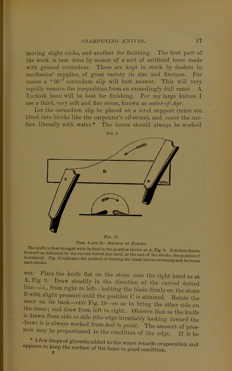 moving slight nicks, and another for finishing. The first part of the work is best done by means of a sort of artificial hone made with ground corundum. These are kept in stock by dealers in mechanics’ supplies, of great variety in size and fineness. For razors a “00” corundum slip will best answer. This will very rapidly remove the inequalities from an exceedingly dull razor. A Turkish hone will be best for finishing. For my large knives 1 use a third, very soft and fine stone, known as wciter-of-Ayr. Let the corundum slip be placed on a level support (mine are fitted into blocks like the carpenter’s oil-stone), and cover the sur- face liberally with water.* The hones should always be worked Fig. 9. Fig. 10. Figs. 9 and 10.—Method of Honing. The knife is first brought with its heel in the position shown at A, Fig. 9 It is then drawn forward as indicated by the curved dotted line until, at the end of the stroke, the position C mch stroke ^ ^ mdiCateS the method of turning the blade before reversing and between wet. . Place the knife flat on the stone near the right hand as at A, Fig. 9. Draw steadily in the direction of the curved dotted line—i.e., from right to left—holding the blade firmly on the stone P with slight pressure until the position C is attained. Botate the razor on its back—vide Fig. 10—so as to bring the other side on the stone; and draw from left to right. Observe that as the knife is drawn from side to side (the edge invariably looking toward the draw) it is always worked horn.heel to point. The amount of pres- sure may be proportioned to the condition of the edge If it be * A few drops of glycerin added to the appears to keep the surface of the hone 2 water retards evaporation and in good condition.
