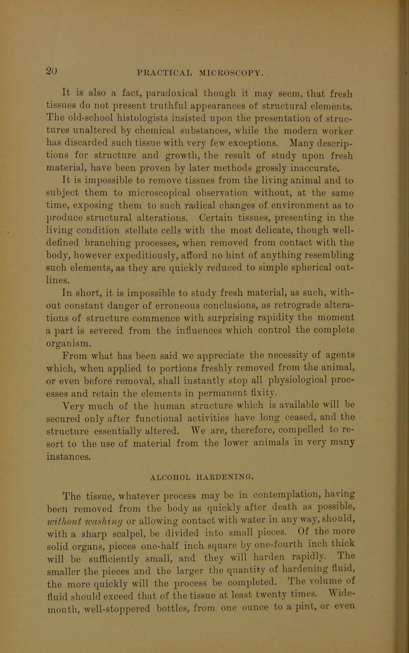 It is also a fact, paradoxical though it may seem, that fresh tissues do not present truthful appearances of structural elements. The old-school histologists insisted upon the presentation of struc- tures unaltered by chemical substances, while the modern worker has discarded such tissue with very few exceptions. Many descrip- tions for structure and growth, the result of study upon fresh material, have been proven by later methods grossly inaccurate. It is impossible to remove tissues from the living animal and to subject them to microscopical observation without, at the same time, exposing them to such radical changes of environment as to produce structural alterations. Certain tissues, presenting in the living condition stellate cells with the most delicate, though well- defined branching processes, when removed from contact with the body, however expeditiously, afford no hint of anything resembling such elements, as they are quickly reduced to simple spherical out- lines. In short, it is impossible to study fresh material, as such, with- out constant danger of erroneous conclusions, as retrograde altera- tions of structure commence with surprising rapidity the moment a part is severed from the influences which control the complete organism. From what has been said we appreciate the necessity of agents which, when applied to portions freshly removed from the animal, or even before removal, shall instantly stop all physiological proc- esses and retain the elements in permanent fixity. Very much of the human structure which is available will be secured only after functional activities have long ceased, and the structure essentially altered. We are, therefore, compelled to re- sort to the use of material from the lower animals in very many instances. ALCOHOL HARDENING. The tissue, whatever process may be in contemplation, having been removed from the body as quickly after death as possible, without washing or allowing contact with water in any way, should, with a sharp scalpel, be divided into small pieces. Of the more solid organs, pieces one-half inch square by one-fourth inch thick will be sufficiently small, and they will harden rapidly. The smaller the pieces and the larger the quantity of hardening fluid, the more quickly will the process be completed. The volume of fluid should exceed that of the tissue at least twenty times. Wide- mouth, well-stoppered bottles, from one ounce to a pint, or even