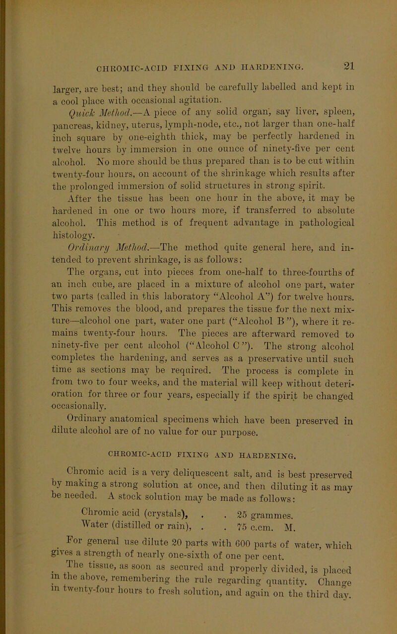 CHROMIC-ACID FIXING AND HARDENING. larger, are best; and they should be carefully labelled and kept in a cool place with occasional agitation. Quick Method.—A piece of any solid organ, say liver, spleen, pancreas, kidney, uterus, lymph-node, etc., not larger than one-half inch square by one-eighth thick, may be perfectly hardened in twelve hours by immersion in one ounce of ninety-five per cent alcohol. No more should be thus prepared than is to be cut within twenty-four hours, on account of the shrinkage which results after the prolonged immersion of solid structures in strong spirit. After the tissue has been one hour in the above, it may be hardened in one or two hours more, if transferred to absolute alcohol. This method is of frequent advantage in pathological histology. Ordinary Method.—The method quite general here, and in- tended to prevent shrinkage, is as follows: The organs, cut into pieces from one-half to three-fourths of an inch cube, are placed in a mixture of alcohol one part, water two parts (called in this laboratory “Alcohol A’’) for twelve hours. This removes the blood, and prepares the tissue for the next mix- ture—alcohol one part, water one part (“Alcohol B ”), where it re- mains twenty-four hours. The pieces are afterward removed to ninety-five per cent alcohol (“Alcohol C ”)• The strong alcohol completes the hardening, and serves as a preservative until such time as sections may be required. The process is complete in from two to four weeks, and the material will keep without deteri- oration for three or four years, especially if the spirit be changed occasionally. Ordinary anatomical specimens which have been preserved in dilute alcohol are of no value for our purpose. CHROMIC-ACID FIXING AND HARDENING. Gnomic acid is a very deliquescent salt, and is best preserved by making a strong solution at once, and then diluting it as may be needed. A stock solution may be made as follows: Chromic acid (crystals), . . 25 grammes. Water (distilled or rain), . . 75 c.cm. M. For general use dilute 20 parts with 600 parts of water, which gii cs a strength of nearly one-sixth of one per cent. . Jhe tissue> us soon ;ls secured and properly divided, is placed m the above, remembering the rule regarding quantity. Change m twenty-four hours to fresh solution, and again on the third day.
