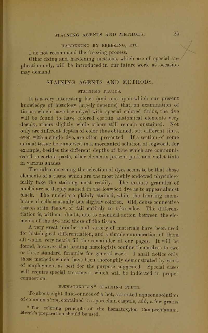 STAINING AGENTS AND METHODS. HARDENING BY FREEZING, ETC. I do not recommend the freezing process. Other fixing and hardening methods, which are of special ap- plication only, will be introduced in our future Avork as occasion may demand. STAINING AGENTS AND METHODS. STAINING FLUIDS. It is a very interesting fact (and one upon which our present knowledge of histology largely depends) that, on examination of tissues which have been dyed Avith special colored fluids, the dye will be found to have colored certain anatomical elements very deeply, others slightly, Avhile others still remain unstained. Not only are different depths of color thus obtained, but different tints, even Avith a single dye, are often presented. If a section of some animal tissue be immersed in a mordanted solution of logwood, for example, besides the different depths of blue which are communi- cated to certain parts, other elements present pink and violet tints in various shades. The rule concerning the selection of dyes seems to be that those elements of a tissue which are the most highly endowed physiolog- ically take the staining most readily. The minute granules of nuclei are so deeply stained in the logwood dye as to appear almost black. The nuclei are plainly stained, while the limiting mem- brane of cells is usually but slightly colored. Old, dense connective tissues stain feebly, or fail entirely to take color. The differen- tiation is, without doubt, due to chemical action between the ele- ments of the dye and those of the tissue. A very great number and variety of materials have been used for histological differentiation, and a simple enumeration of them all would very nearly fill the remainder of our pages. It Avill be found, hoAvever, that leading histologists confine themselves to tAvo or three standard formulae for general work. I shall notice only those methods which have been thoroughly demonstrated by years of employment as best for the purpose suggested. Special cases Avill require special treatment, which will be indicated in proper •connection. HEMATOXYLIN* STAINING FLUID. T° about eight fluid-ounces of a hot, saturated aqueous solution of common alum, contained in a porcelain caspule, add, a few grains * The coloring principle of the hsematoxylon Campechianum. Merck's preparation should be used.