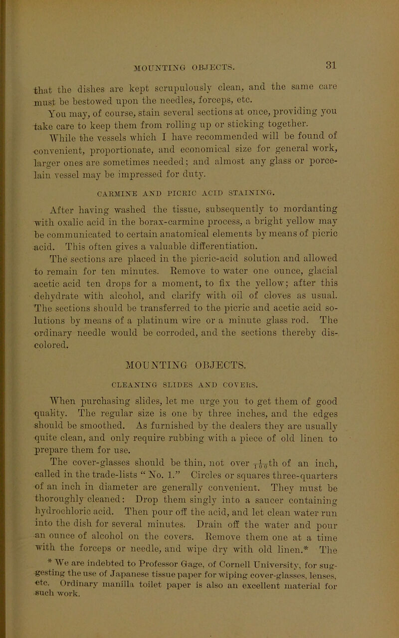 MOUNTING OBJECTS. that the dishes are kept scrupulously clean, and the same care must be bestowed upon the needles, forceps, etc. You may, of course, stain several sections at once, providing you take care to keep them from rolling up or sticking together. While the vessels which I have recommended will be found of convenient, proportionate, and economical size for general work, larger ones are sometimes needed; and almost any glass or porce- lain vessel may be impressed for duty. CARMINE AND PICRIC ACID STAINING. After having washed the tissue, subsecpiently to mordanting with oxalic acid in the borax-carmine process, a bright yellow may be communicated to certain anatomical elements by means of picric acid. This often gives a valuable differentiation. The sections are placed in the picric-acid solution and allowed to remain for ten minutes. Eemove to water one ounce, glacial acetic acid ten drops for a moment, to fix the yellow; after this dehydrate with alcohol, and clarify with oil of cloves as usual. The sections should be transferred to the picric and acetic acid so- lutions by means of a platinum wire or a minute glass rod. The ordinary needle would be corroded, and the sections thereby dis- colored. MOUNTING- OBJECTS. CLEANING SLIDES AND COVERS. When purchasing slides, let me urge you to get them of good quality. The regular size is one by three inches, and the edges should be smoothed. As furnished by the dealers they are usually quite clean, and only require rubbing with a piece of old linen to prepare them for use. The cover-glasses should be thin, not over y-Uytli of an inch, called in the trade-lists “ No. 1.” Circles or squares three-quarters of an inch in diameter are generally convenient. They must be thoroughly cleaned: Drop them singly into a saucer containing hydrochloric acid. Then pour off the acid, and let clean water run into the dish for several minutes. Drain off the water and pour an ounce of alcohol on the covers. Remove them one at a time with the forceps or needle, and wipe dry with old linen.* The * We are indebted to Professor Gage, of Cornell University, for sug- gesting the use of Japanese tissue paper for wiping cover-glasses, lenses, etc. Ordinary nianilla toilet paper is also an excellent material for such work.
