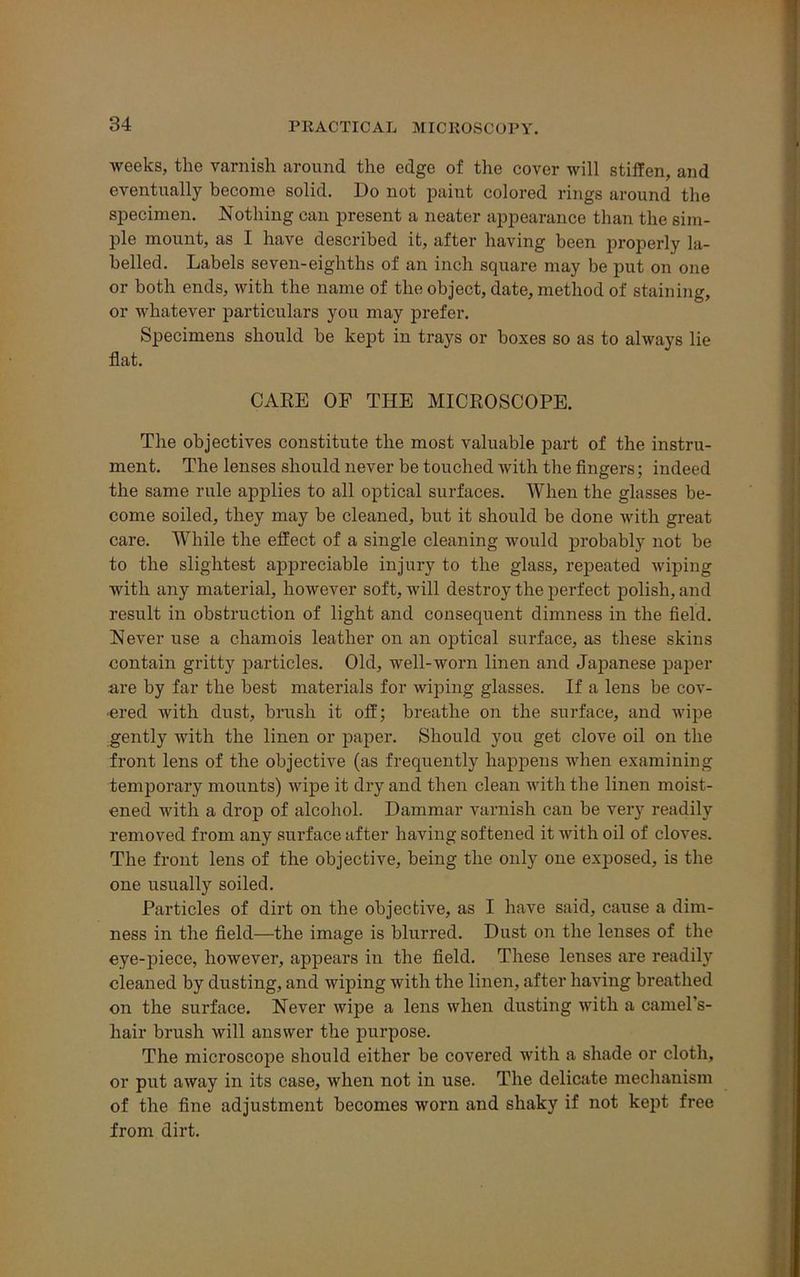 weeks, the varnish around the edge of the cover will stiffen, and eventually become solid. Do not paint colored rings around the specimen. Nothing can present a neater appearance than the sim- ple mount, as I have described it, after having been properly la- belled. Labels seven-eighths of an inch square may be put on one or both ends, with the name of the object, date, method of staining, or whatever particulars you may prefer. Specimens should be kept in trays or boxes so as to always lie flat. CARE OF THE MICROSCOPE. The objectives constitute the most valuable part of the instru- ment. The lenses should never be touched with the fingers; indeed the same rule applies to all optical surfaces. When the glasses be- come soiled, they may be cleaned, but it should be done with great care. While the effect of a single cleaning would probably not be to the slightest appreciable injury to the glass, repeated wiping with any material, however soft, will destroy the perfect polish, and result in obstruction of light and consequent dimness in the field. Never use a chamois leather on an optical surface, as these skins contain gritty particles. Old, well-worn linen and Japanese paper are by far the best materials for wiping glasses. If a lens be cov- ered with dust, brush it off; breathe on the surface, and wipe gently with the linen or paper. Should you get clove oil on the front lens of the objective (as frequently happens when examining temporary mounts) wipe it dry and then clean with the linen moist- ened with a drop of alcohol. Dammar varnish can be very readily removed from any surface after having softened it with oil of cloves. The front lens of the objective, being the only one exposed, is the one usually soiled. Particles of dirt on the objective, as I have said, cause a dim- ness in the field—the image is blurred. Dust on the lenses of the eye-piece, however, appears in the field. These lenses are readily cleaned by dusting, and wiping with the linen, after having breathed on the surface. Never wipe a lens when dusting with a camel’s- hair brush will answer the purpose. The microscope should either be covered with a shade or cloth, or put away in its case, when not in use. The delicate mechanism of the fine adjustment becomes worn and shaky if not kept free from dirt.