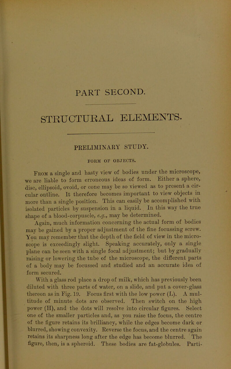PART SECOND. STRUCTURAL ELEMENTS. PRELIMINARY STUDY. FORM OF OBJECTS. Prom a single and hasty view of bodies under the microscope, we are liable to form erroneous ideas of form. Either a sphere, disc, ellipsoid, ovoid, or cone may he so viewed as to present a cii- cular outline. It therefore becomes important to view objects in more than a single position. This can easily be accomplished with isolated particles by suspension in a liquid. In this way the true shape of a blood-corpuscle, e.g., may be determined. Again, much information concerning the actual form of bodies may be gained by a proper adjustment of the tine focussing screw. You may remember that the depth of the field of view in the micro- scope is exceedingly slight. Speaking accurately, only a single plane can be seen with a single focal adjustment; but by gradually raising or lowering the tube of the microscope, the different parts of a body may be focussed and studied and an accurate idea of form secured. With a glass rod place a drop of milk, which has previously been diluted with three parts of water, on a slide, and put a cover-glass thereon as in Fig. 19. Focus first with the low power (L). A mul- titude of minute dots are observed. Then switch on the high power (II), and the dots will resolve into circular figures. Select one of the smaller particles and, as you raise the focus, the centre of the figure retains its brilliancy, while the edges become dark or blurred, showing convexity. Reverse the focus, and the centre again retains its sharpness long after the edge has become blurred. The figure, then, is a spheroid. These bodies are fat-globules. Parti-