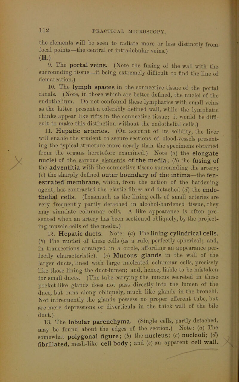 the elements will be seen to radiate more or less distinctly from focal points—the central or intra-lobular veins.) (H.) 9. The portal veins. (Note the fusing of the wall with the surrounding tissue—it being extremely difficult to find the line of demarcation.) 10. The lymph spaces in the connective tissue of the portal canals. (Note, in those which are better defined, the nuclei of the endothelium. Do not confound these lymphatics with small veins as the latter present a tolerably defined wall, while the lymphatic chinks appear like rifts in the connective tissue; it would be diffi- cult to make this distinction without the endothelial cells.) 11. Hepatic arteries. (On account of its solidity, the liver will enable the student to secure sections of blood-vessels present- ing the typical structure more nearly than the specimens obtained from the organs heretofore examined.) Note (a) the elongate nuclei of the sarcous elements of the media; (b) the fusing of the adventitia with the connective tissue surrounding the artery; (c) the sharply defined outer boundary of the intima—the fen- estrated membrane, which, from the action of the hardening agent, has contracted the elastic fibres and detached (d) the endo- thelial cells. (Inasmuch as the lining cells of small arteries are very frequently partly detached in alcohol-hardened tissue, they may simulate columnar cells. A like appearance is often pre- sented when an artery has been sectioned obliquely, by the project- ing muscle-cells of the media.) 12. Hepatic ducts. Note: («) The lining cylindrical cells. (b) The nuclei of these cells (as a rule, perfectly spherical; and, in transections arranged in a circle, affording an appearance per- fectly characteristic), (c) Mucous glands in the wall of the larger ducts, lined with large nucleated columnar cells, precisely like those lining the duct-lumen; and, hence, liable to be mistaken for small ducts. (The tube carrying the mucus secreted in these pocket-like glands does not pass directly into the lumen of the duct, but runs along obliquely, much like glands in the bronchi. Not infrequently the glands possess no proper efferent tube, but are mere depressions or diverticula in the thick wall of the bile duct.) 13. The lobular parenchyma. (Single cells, partly detached, may be found about the edges of the section.) Note: (a) The somewhat polygonal figure; (b) the nucleus; (c) nucleoli; (d) fibrillated, mesh-like cell body; and (e) an apparent cell wall.