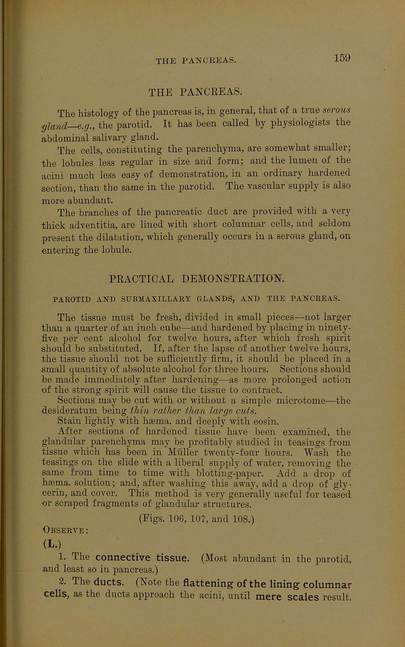 THE PANCREAS. THE PANCREAS. The histology of the pancreas is, in general, that of a true serous gland—e.g., the parotid. It has been called by physiologists the abdominal salivary gland. The cells, constituting the parenchyma, are somewhat smaller; the lobules less regular in size and form; and the lumen of the acini much less easy of demonstration, in an ordinary hardened section, than the same in the parotid. The vascular supply is also more abundant. The branches of the pancreatic duct are provided with a very thick adventitia, are lined with short columnar cells, and seldom present the dilatation, which generally occurs in a serous gland, on entering the lobule. PRACTICAL DEMONSTRATION. PAROTID AND SUBMAXILLARY GLANDS, AND THE PANCREAS. The tissue must be fresh, divided in small pieces—not larger than a quarter of an iuch cube—and hardened by placing in ninety- five per cent alcohol for twelve hours, after which fresh spirit should be substituted. If, after the lapse of another twelve hours, the tissue should not be sufficiently firm, it should be placed in a small quantity of absolute alcohol for three hours. Sections should be made immediately after hardening—as more prolonged action of the strong spirit will cause the tissue to contract. Sections may be cut with or without a simple microtome—the desideratum being thin rather than large cuts. Stain lightly with haema. and deeply with eosin. After sections of hardened tissue have been examined, the glandular parenchyma may be profitably studied in teasings from tissue which has been in Muller twenty-four hours. Wash the teasings on the slide with a liberal supply of water, removing the same from time to time with blotting-paper. Add a drop of htema. solution; and, after washing this away, add a drop of gly- cerin, and cover. This method is very generally useful for teased or scraped fragments of glandular structures. (Pigs. 106, 107, and 108.) Observe: (L.) 1. The connective tissue. (Most abundant in the parotid, and least so in pancreas.) 2. The ducts. (Note the flattening of the lining columnar cells, as the ducts approach the acini, until mere scales result.