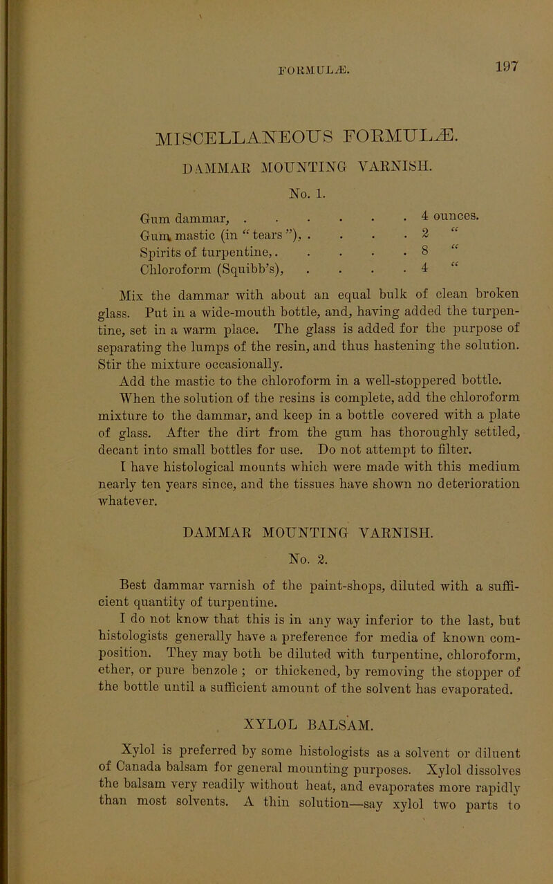 MISCELLANEOUS FORMULAE. DAMMAR MOUNTING VARNISH. No. 1. Gum dammar, . Gum mastic (in “ tears ”), Spirits of turpentine,. Chloroform (Squibb’s), . 4 ounces. . 2 “ . 8 “ . 4 “ Mix the dammar with about an equal bulk of clean broken glass. Put in a wide-mouth bottle, and, having added the turpen- tine, set in a warm place. The glass is added for the purpose of separating the lumps of the resin, and thus hastening the solution. Stir the mixture occasionally. Add the mastic to the chloroform in a well-stoppered bottle. When the solution of the resins is complete, add the chloroform mixture to the dammar, and keep in a bottle covered with a plate of glass. After the dirt from the gum has thoroughly settled, decant into small bottles for use. Do not attempt to filter. I have histological mounts which were made with this medium nearly ten years since, and the tissues have shown no deterioration whatever. Best dammar varnish of the paint-shops, diluted with a suffi- cient quantity of turpentine. I do not know that this is in any way inferior to the last, but histologists generally have a preference for media of known com- position. They may both be diluted with turpentine, chloroform, ether, or pure benzole ; or thickened, by removing the stopper of the bottle until a sufficient amount of the solvent has evaporated. Xylol is preferred by some histologists as a solvent or diluent of Canada balsam for general mounting purposes. Xylol dissolves the balsam very readily without heat, and evaporates more rapidly than most solvents. A thin solution—say xylol two parts to DAMMAR MOUNTING VARNISH. No. 2. XYLOL BALSAM.