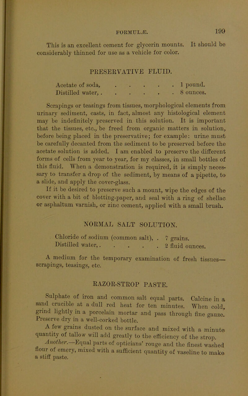 This is an excellent cement for glycerin mounts. It should be considerably thinned for use as a vehicle for color. PRESERVATIVE FLUID. Acetate of soda, 1 pound. Distilled water, 8 ounces. Scrapings or teasings from tissues, morphological elements from urinary sediment, casts, in fact, almost any histological element may be indefinitely preserved in this solution. It is important that the tissues, etc., be freed from organic matters in solution, before being placed in the preservative; for example: urine must be carefully decanted from the sediment to be preserved before the acetate solution is added. I am enabled to preserve the different forms of cells from year to year, for my classes, in small bottles of this fluid. When a demonstration is required, it is simply neces- sary to transfer a drop of the sediment, by means of a pipette, to a slide, and apply the cover-glass. If it be desired to preserve such a mount, wipe the edges of the cover with a bit of blotting-paper, and seal with a ring of shellac or asphaltum varnish, or zinc cement, applied with a small brush. NORMAL SALT SOLUTION. Chloride of sodium (common salt), . 7 grains. Distilled water,. . . . .2 fluid ounces. A medium for the temporary examination of fresh tissues— scrapings, teasings, etc. RAZOR-STROP PASTE. Sulphate of iron and common salt equal parts. Calcine in a sand crucible at a dull red heat for ten minutes. When cold, grind lightly in a porcelain mortar and pass through fine gauze. Preserve dry in a well-corked bottle. A few grains dusted on the surface and mixed with a minute quantity of tallo w will add greatly to the efficiency of the strop. Another. Equal parts of opticians’ rouge and the finest washed flour of emery, mixed with a sufficient quantity of vaseline to make a stiff paste.