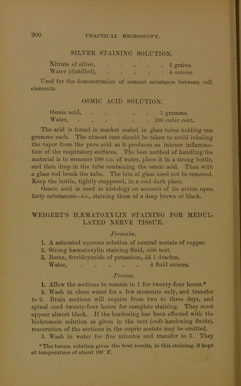 SILVER STAINING SOLUTION. Nitrate of silver, 5 grains. Water (distilled), 4 ounces. Used for the demonstration of cement substance between cell elements. OSMIC ACID SOLUTION. Osmic acid, ..... 1 gramme. Water, ...... 100 cubic cent. The acid is found in market sealed in glass tubes bolding one gramme each. The utmost care should be taken to avoid inhaling the vapor from the pure acid as it produces an intense inflamma- tion of the respiratory surfaces. The best method of handling the material is to measure 100 c.c. of water, place it in a strong bottle, and then drop in the tube containing the osmic acid. Then with a glass rod break the tube. The bits of glass need not be removed. Keep the bottle, tightly stoppered, in a cool dark place. Osmic acid is used in histology on account of its action upon fatty substances—i.e., staining them of a deep brown or black. WEIGERT’S HEMATOXYLIN STAINING FOR MEDUL- LATED NERVE TISSUE. Formula. 1. A saturated aqueous solution of neutral acetate of copper. 2. Strong hematoxylin staining fluid, vide text. 3. Borax, ferridcyanide of potassium, aa 1 drachm. Water, 4 fluid ounces. Process. 1. Allow the sections to remain in 1 for twenty-four hours.* 2. Wash in clean water for a few moments only, and transfer to 2. Brain sections will require from two to three days, and spinal cord twenty-four hours for complete staining. They must appear almost black. If the hardening has been effected with the bichromate solution as given in the text (vide hardening fluids), maceration of the sections in the cupric acetate may be omitted. 3. Wash in water for five minutes and transfer to 3. They *The liaema. solution gives the best results, in this staining, if kept at temperature of about 100° F.