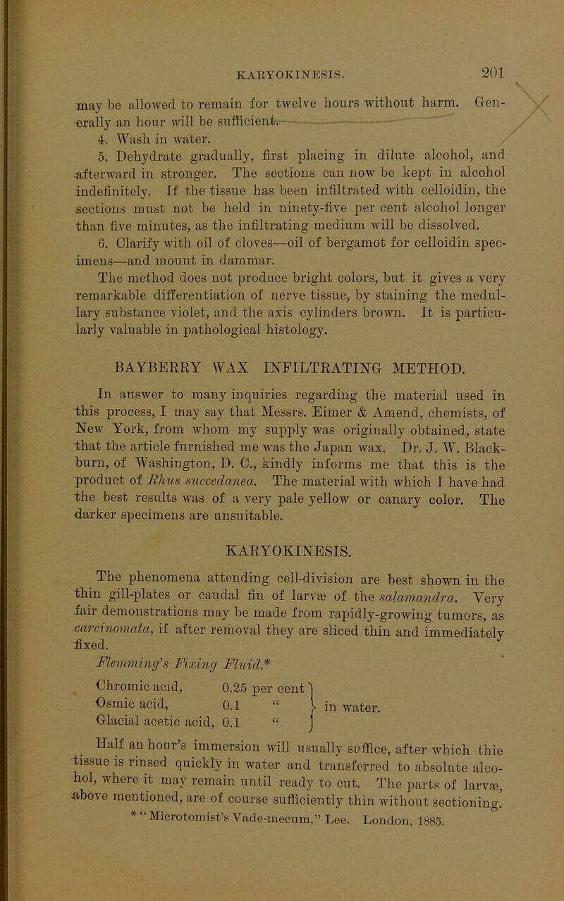 may be allowed to remain for twelve hours without harm. Gen- erally an hour will be sufficient. 4. Wash in water. 5. Dehydrate gradually, first placing in dilute alcohol, and afterward in stronger. The sections can now be kept in alcohol indefinitely. If the tissue has been infiltrated with celloidin, the sections must not be held in ninety-five per cent alcohol longer than five minutes, as the infiltrating medium will be dissolved. 6. Clarify with oil of cloves—oil of bergamot for celloidin spec- imens—and mount in dammar. The method does not produce bright colors, but it gives a very remarkable differentiation of nerve tissue, by staining the medul- lary substance violet, and the axis cylinders brown. It is particu- larly valuable in pathological histology. BAYBERRY WAX INFILTRATING METHOD. In answer to many inquiries regarding the material used in this process, I may say that Messrs. Eimer & Amend, chemists, of New York, from whom my supply was originally obtained, state that the article furnished me was the Japan wax. Dr. J. W. Black- burn, of Washington, D. C., kindly informs me that this is the product of Rhus succedanea. The material with which I have had the best results Avas of a very pale yelloAV or canary color. The darker specimens are unsuitable. The phenomena attending cell-division are best shown in the thin gill-plates or caudal fin of larva? of the salamandra. Very fail demonstrations may be made from rapidly-growing tumors, as carcinomata, if after removal they are sliced thin and immediately fixed. Flemming’s Fixing Fluid * Chromic acid, Glacial acetic acid, 0.1 “ J Half an hour’s immersion will usually suffice, after which fchie tissue is rinsed quickly in water and transferred to absolute alco- hol, where it may remain until ready to cut. The parts of larva?, above mentioned, are of course sufficiently thin without sectioning! * “ Mierotomist’s Vade-mecum,” Lee. London, 1885. KARYOKINESIS. Osmic acid,