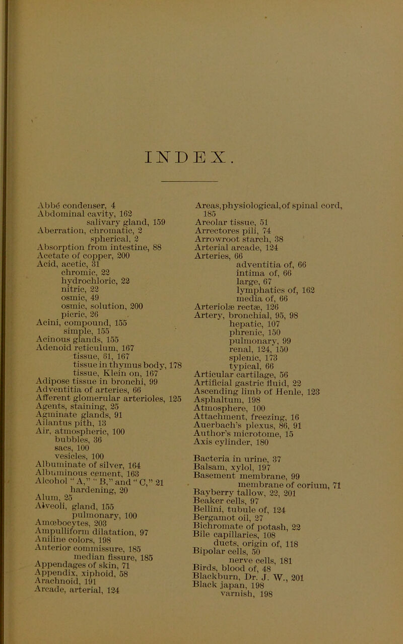 INDEX. Abbe condenser, 4 Abdominal cavity, 162 salivary gland, 159 Aberration, chromatic, 2 spherical, 2 Absorption from intestine, 88 Acetate of copper, 200 Acid, acetic, 31 chromic, 22 hydrochloric, 22 nitric, 22 osmic, 49 osmic, solution, 200 picric, 26 Acini, compound, 155 simple, 155 Acinous glands, 155 Adenoid reticulum, 167 tissue, 61, 167 tissue in thymus body, 178 tissue, Klein on, 167 Adipose tissue in bronchi, 99 Adventitia of arteries, 66 Afferent glomerular arterioles, 125 Agents, staining, 25 Agminate glands, 91 Ailantus pith, 13 Air, atmospheric, 100 bubbles, 36 sacs, 100 vesicles, 100 Albuminate of silver, 164 Albuminous cement, 163 Alcohol “ A,” “ B,” and “ C,” 21 hardening, 20 Alum, 25 Alveoli, gland, 155 pulmonary, 100 Amoebocytes, 203 Ainpulliform dilatation, 97 Aniline colors, 198 Anterior commissure, 185 median fissure, 185 Appendages of skin, 71 Appendix, xiphoid, 58 Arachnoid, 191 Arcade, arterial, 124 Ai’eas, physiological, of spinal cord, 185 Areolar tissue, 51 Arrectores pili, 74 Arrowroot starch, 38 Arterial arcade, 124 Arteries, 66 adventitia of, 66 intima of, 66 large, 67 lymphatics of, 162 media of, 66 Arteriolfe rectse, 126 Artery, bronchial, 95, 98 hepatic, 107 phrenic, 150 pulmonary, 99 renal, 124, 150 splenic, 173 typical, 66 Articular cartilage, 56 Artificial gastric fluid, 22 Ascending limb of Henle, 123 Asphaltum, 198 Atmosphere, 100 Attachment, freezing, 16 Auex-bach’s plexus, 86, 91 Author’s xxxicrotome, 15 Axis cylinder, 180 Bacteria in urine, 37 Balsam, xylol, 197 Basement membrane, 99 mexxxbrane of corixxm, 71 Bayberry tallow, 22, 201 Beaker cells, 97 Bellini, tubule of, 124 Bergamot oil, 27 Bichromate of potash, 22 Bile capillaries, 108 dxxcts, origin of, 118 Bipolar cells, 50 nerve cells, 181 Birds, blood of, 48 Blackburn, Dr. J. W., 201 Black japan, 198 varnish, 198