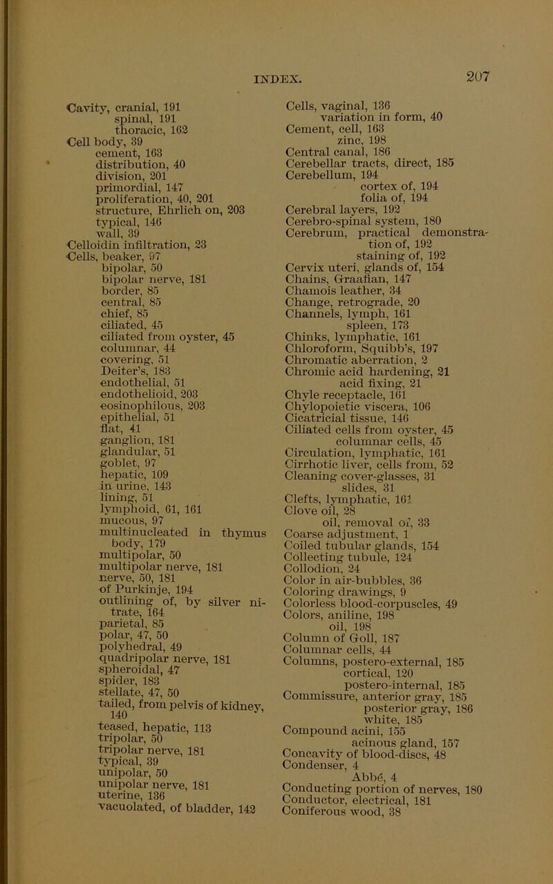 Cavity, cranial, 191 spinal, 191 thoracic, 162 Cell body, 39 cement, 163 distribution, 40 division, 201 primordial, 147 proliferation, 40, 201 structure, Ehrlich on, 203 typical, 146 wall, 39 Celloidin infiltration, 23 Cells, beaker, 97 bipolar, 50 bipolar nerve, 181 border, 85 central, 85 chief, 85 ciliated, 45 ciliated from oyster, 45 columnar, 44 covering, 51 Deiter’s, 183 endothelial, 51 endothelioid, 203 eosinophilous, 203 epithelial, 51 fiat, 41 ganglion, 181 glandular, 51 goblet, 97 hepatic, 109 in urine, 143 lining, 51 lymphoid, 61, 161 mucous, 97 multinucleated in thymus body, 179 multipolar, 50 multipolar nerve, 181 nerve, 50, 181 of Purkinje, 194 outlining of, by silver ni- trate, 164 parietal, 85 polar, 47, 50 polyhedral, 49 quadripolar nerve, 181 spheroidal, 47 spider, 183 stellate, 47, 50 tailed, from pelvis of kidney, teased, hepatic, 113 tripolar, 50 tripolar nerve, 181 typical, 39 unipolar, 50 unipolar nerve, 181 uterine, 136 vacuolated, of bladder, 142 Cells, vaginal, 136 variation in form, 40 Cement, cell, 163 zinc, 198 Central canal, 186 Cerebellar tracts, direct, 185 Cerebellum, 194 cortex of, 194 folia of, 194 Cerebral layers, 192 Cerebro-spinal system, 180 Cerebrum, practical demonstra- tion of, 192 staining of, 192 Cervix uteri, glands of, 154 Chains, Graafian, 147 Chamois leather, 34 Change, retrograde, 20 Channels, lymph, 161 spleen, 173 Chinks, lymphatic, 161 Chloroform, Squibb’s, 197 Chromatic aberration, 2 Chromic acid hardening, 21 acid fixing, 21 Chyle receptacle, 161 Chylopoietic viscera, 106 Cicatricial tissue, 146 Ciliated cells from oyster, 45 columnar cells, 45 Circulation, lymphatic, 161 Cirrhotic liver, cells from, 52 Cleaning cover-glasses, 31 slides, 31 Clefts, lymphatic, 161 Clove oil, 28 oil, removal of, 33 Coarse adjustment, 1 Coiled tubular glands, 154 Collecting tubule, 124 Collodion, 24 Color in air-bubbles, 36 Coloring drawings, 9 Colorless blood-corpuscles, 49 Colors, aniline, 198 oil, 198 Column of Goll, 187 Columnar cells, 44 Columns, postero-external, 185 cortical, 120 postero-internal, 185 Commissure, anterior gray, 185 posterior gray, 186 white, 185 Compound acini, 155 acinous gland, 157 Concavity of blood-discs, 48 Condenser, 4 Abbe, 4 Conducting portion of nerves, 180 Conductor, electrical, 181 Coniferous wood, 38