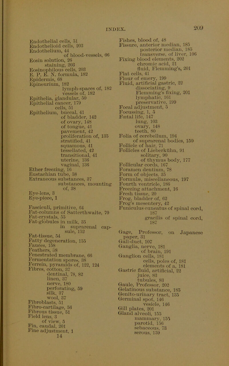 Endothelial cells, 51 Endothelioid cells, 203 Endothelium, 44 of blood-vessels, 06 Eosin solution, 26 staining, 203 Eosinophilous cells, 203 E. P. E. N. formula, 182 Epidermis, 68 Epineurium, 182 lymph-spaces of, 182 vessels of, 182 Epithelia, glandular, 50 Epithelial cancer, 179 cells, 51 Epithelium, buccal, 41 of bladder, 142 of ovary, 148 of tongue, 41 pavement, 42 proliferation of, 135 stratified, 41 squamous, 41 tessellated, 42 transitional, 41 uterine, 136 vaginal, 136 Ether freezing, 16 Eustachian tube, 58 Extraneous substances, 37 substances, mounting of, 38 Eye-lens, 3 Eye-piece, 1 Fasciculi, primitive, 64 Fat-columns of Satterthwaite, 70 Fat-crystals, 55 Fat-globules in milk, 35 in suprarenal cap- sule, 152 Fat-tissue, 54 Fatty degeneration, 155 Fauces, 158 Feathers, 38 Fenestrated membrane, 66 Fermentation spores, 38 Ferrein, pyramids of, 122, 124 Fibres, cotton, 37 dentinal, 78, 82 linen, 37 nerve, 180 perforating, 59 silk, 37 wool, 37 Fibroblasts, 51 Fibro-cartilage, 56 Fibrous tissue, 51 Field lens, 3 of view, 5 Fin, caudal, 201 Fine adjustment, 1 14 Fishes, blood of, 48 Fissure, anterior median, 185 posterior median, 185 transverse, of liver, 106 Fixing blood elements, 202 chromic acid, 21 fluid, Flemming’s, 201 Flat cells, 41 Flour of emery, 199 Fluid, artificial gastric, 22 dissociating, 9 Flemming’s fixing, 201 lymphatic, 161 preservative, 199 Focal adjustment, 5 Focussing, 1, 5 Foetal life, 147 lung, 103 ovary, 148 teeth, 80 Folia of cerebellum, 194 of suprarenal bodies, 150 Follicle of hair, 71 Follicles of Lieberkuhn, 91 solitary, 90 of thymus body, 177 Follicular cords, 167 Foramen dentium, 78 Form of objects, 35 Formulae, miscellaneous, 197 Fourth ventricle, 186 Freezing attachment, 16 Fresh tissue, 20 Frog, bladder of, 62 Frog’s mesentery, 42 Funiculus cuneatus of spinal cord, 187 gracilis of spinal cord, 187 Gage, Professor, on Japanese paper, 31 Gall-duct, 107 Ganglia, nerve, 181 of brain, 191 Ganglion cells, 181 cells, poles of, 181 elements of a, 181 Gastric fluid, artificial, 22 juice, 83 tubules, 83 Gaule, Professor, 202 Gelatinous substance, 185 Genito-urinary tract, 135 Germinal spot, 146 vesicle, 146 Gill plates, 201 Gland alveoli, 155 mammary, 155 parotid, 150 sebaceous, 73 serous, 159