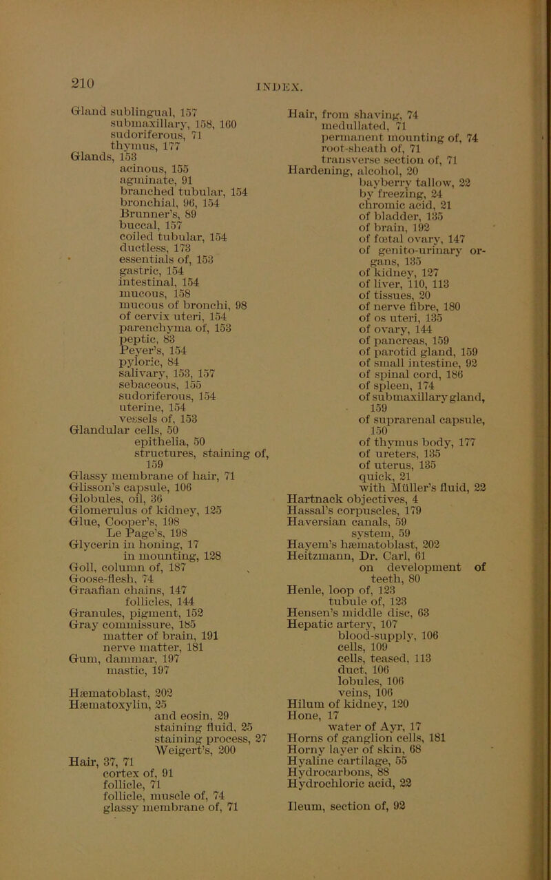 Gland sublingual, 157 submaxillary, 158, 1G0 sudoriferous, 71 thymus, 177 Glands, 153 acinous, 155 agminate, 91 branched tubular, 154 bronchial, 96, 154 Brunner’s, 89 buccal, 157 coiled tubular, 154 ductless, 173 essentials of, 153 gastric, 154 intestinal, 154 mucous, 158 mucous of bronchi, 98 of cervix uteri, 154 parenchyma of, 153 peptic, 83 Peyer’s, 154 pyloric, 84 salivary, 153, 157 sebaceous, 155 sudoriferous, 154 uterine, 154 vessels of, 153 Glandular cells, 50 epithelia, 50 structures, staining of, 159 Glassy membrane of hair, 71 Glisson’s capsule, 106 Globules, oil, 36 Glomerulus of kidney, 125 Glue, Cooper’s, 198 Le Page’s, 198 Glycerin in honing, 17 in mounting, 128 Goll, column of, 187 Goose-flesh, 74 Graafian chains, 147 follicles, 144 Granules, pigment, 152 Gray commissure, 185 matter of brain, 191 nerve matter, 181 Gum, dammar, 197 mastic, 197 Hsematoblast, 202 Hematoxylin, 25 and eosin, 29 staining fluid, 25 staining process, 27 Weigert’s, 200 Hair, 37, 71 cortex of, 91 follicle, 71 follicle, muscle of, 74 glassy membrane of, 71 Hair, from shaving, 74 medullated, 71 permanent mounting of, 74 root-sheath of, 71 transverse section of, 71 Hardening, alcohol, 20 bayberry tallow, 22 by freezing, 24 chromic acid, 21 of bladder, 135 of brain, 192 of foetal ovary, 147 of genito-urinary or- gans, 135 of kidney, 127 of liver, 110, 113 of tissues, 20 of nerve fibre, 180 of os uteri, 135 of ovary, 144 of pancreas, 159 of pai-otid gland, 159 of small intestine, 92 of spinal cord, 186 of spleen, 174 of sub maxillary gland, 159 of suprarenal capsule, 150 of thymus body, 177 of ureters, 135 of uterus, 135 quick, 21 with Mtlller’s fluid, 22 Hartnack objectives, 4 Hassal’s corpuscles, 179 Haversian canals, 59 system, 59 Hayem’s hfematoblast, 202 Heitzmann, Dr. Carl, 61 on development of teeth, 80 Henle, loop of, 123 tubule of, 123 Hensen’s middle disc, 63 Hepatic artery, 107 blood-supplv, 106 cells, 109 cells, teased, 113 duct, 106 lobules, 106 veins, 106 Hilum of kidney, 120 Hone, 17 water of Ayr, 17 Horns of ganglion cells, 181 Horny layer of skin, 68 Hyaline cartilage, 55 Hydrocarbons, 88 Hydrochloric acid, 22 Ileum, section of, 92