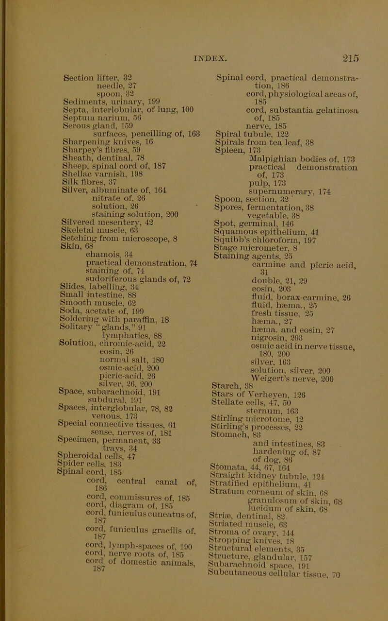 Section lifter, 32 needle, 27 spoon, 32 Sediments, urinary, 199 Septa, interlobular, of lung, 100 Septum narium, 56 Serous gland, 159 surfaces, pencilling of, 163 Sharpening knives, 16 Sharpey’s fibres, 59 Sheath, dentinal, 78 Sheep, spinal cord of, 187 Shellac varnish, 198 Silk fibres, 37 Silver, albuminate of, 164 nitrate of, 26 solution, 26 staining solution, 200 Silvered mesentery, 42 Skeletal muscle, 63 Setching from microscope, 8 Skin, 68 chamois, 34 practical demonstration, 74 staining of, 74 sudoriferous glands of, 72 Slides, labelling, 34 Small intestine, 88 Smooth muscle, 62 Soda, acetate of, 199 Soldering with paraffin, 18 Solitary “glands,” 91 lymphatics, 88 Solution, chromic-acid, 22 eosin, 26 normal salt, 180 osmic-acid, 200 picric-acid, 26 silver, 26, 200 Space, subarachnoid, 191 subdural, 191 Spaces, interglobular, 78, 82 venous, 173 Special connective tissues, 61 sense, nerves of, 181 Specimen, permanent, 33 trays, 34 Spheroidal cells, 47 Spider cells, 183 Spinal cord, 185 cord, central canal of, 186 cord, commissures of, 185 cord, diagram of, 185 cord, funiculus cuneatus of, 187 C°187 funieulus ^ilis of, cord, lymph-spaces of, 190 cord, nerve roots of, 185 cord of domestic animals, i Q'y Spinal cord, practical demonstra- tion, 186 cord, physiological areas of, 185 cord, substantia gelatinosa of, 185 nerve, 185 Spiral tubule, 122 Spirals from tea leaf, 38 Spleen, 173 Malpighian bodies of, 173 practical demonstration of, 173 pulp, 173 supernumerary, 174 Spoon, section, 32 ' Spores, fermentation, 38 vegetable, 38 Spot, germinal, 146 Squamous epithelium, 41 Squibb’s chloroform, 197 Stage micrometer, 8 Staining agents, 25 carmine and 31 picric acid, double, 21, 29 eosin, 203 fluid, borax-carmine, 26 fluid, haema., 25 fresh tissue, 25 hffiina., 27 haema. and eosin, 27 nigrosin, 203 osmic acid in nerve tissue, 180, 200 silver, 163 solution, silver, 200 Weigert’s nerve, 200 Starch, 38 Stars of Yerheyen, 126 Stellate cells, 47, 50 sternum, 163 Stirling microtome, 12 Stirling’s processes, 22 Stomach, 83 and intestines, 83 hardening of, 87 of dog, 86 Stomata, 44, 67, 164 Straight kidney tubule, 124 Stratified epithelium, 41 Stratum corneum of skin, 68 granulosum of skin, 68 lucidum of skin, 68 Striae, dentinal, 82. Striated muscle, 63 Stroma of ovary, 144 Stropping knives, 18 Structural elements, 35 Structure, glandular, 157 Subarachnoid space, 191 Subcutaneous cellular tissue, 70