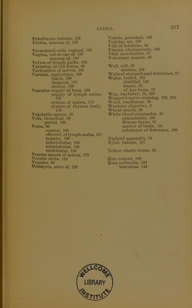 TJriniferous tubules, 122 Uterus, mucosa of, 130 Vacuolated cells, vaginal, 136 Vagina, cul-de-sac of, 136 mucosa of, 136 Valves of lymph paths, 164 Variation of cell forms, 40 Varicosities of nerves, 181 Varnish, asphaltum, 198 black, 198 dammar, 197 shellac, 198 Vascular supply of lung, 100 supply of lymph nodes, 167 system of spleen, 173 system of thymus body, ” 179 Vegetable spores, 38 Vein, bronchial, 98 portal, 106 Veins, 66 central, 106 efferent, of lymph nodes, 167 hepatic, 106 interlobular, 106 intralobular, 106 sublobular, 106 Venous spaces of spleen, 173 Venulae recta, 126 Venules, 66 Verheyen, stars of, 126 Vesicle, germinal, 146 Vesicles, air, 100 Villi of intestine, 88 Viscera, chylopoietie, 106 Vital movements, 37 Voluntary muscle, 63 Wall, cell, 39 uterine, 136 Walls of stomach and intestines, 83 Water, boiled, 163 distilled, 163 , lenses, 36 of Ayr hone, 17 Wax, bayberry, 22, 201 Weigert’s nerve-staining, 186, 200 Wood, coniferous, 38 Wenham objective, 2 Wheat starch, 38 White blood-corpuscles, 49 commissure, 185 fibrous tissue, 51 matter of brain, 191 substance of Schwann, 180 Xiphoid appendix, 58 Xylol, balsam, 197 Yellow elastic tissue, 52 Zinc cement, 198 Zona pellucida, 146 vasculosa, 144