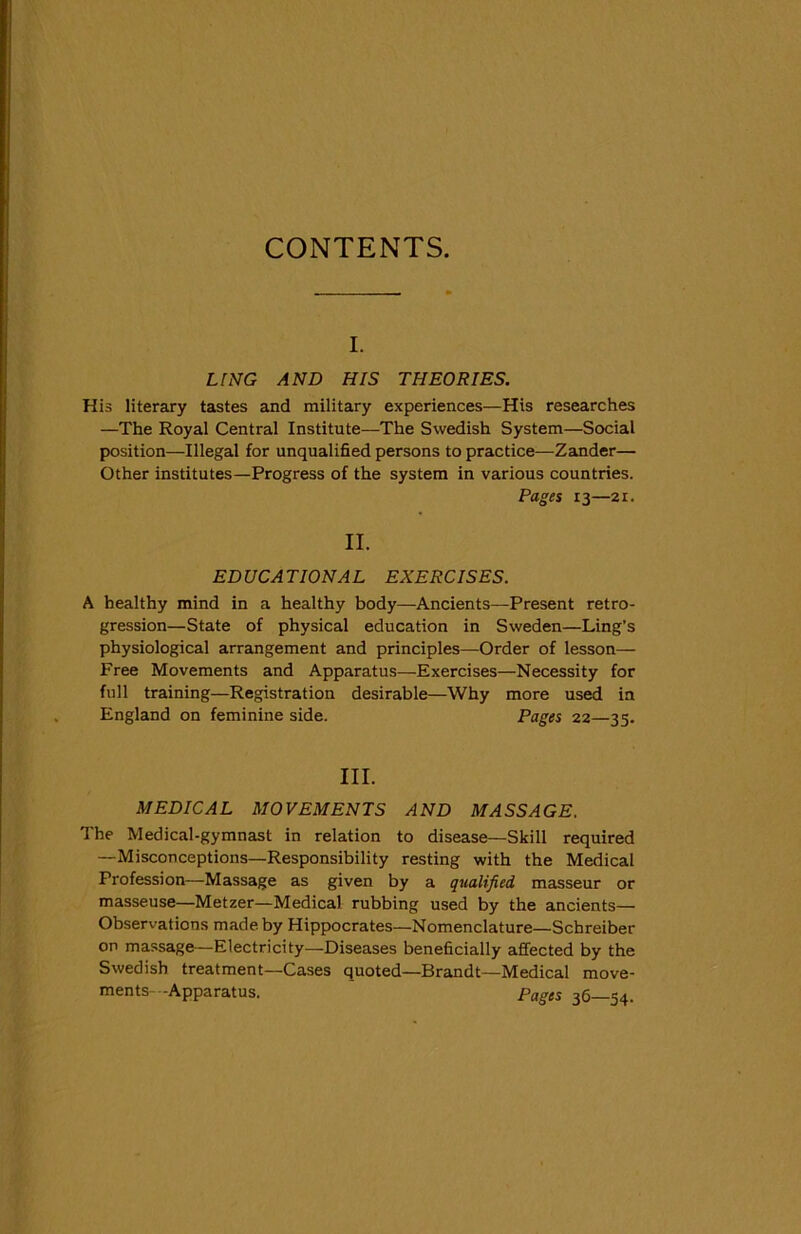 CONTENTS. i. LING AND HIS THEORIES. His literary tastes and military experiences—His researches —The Royal Central Institute—The Swedish System—Social position—Illegal for unqualified persons to practice—Zander— Other institutes—Progress of the system in various countries. Pages 13—21. II. EDUCATIONAL EXERCISES. A healthy mind in a healthy body—Ancients—Present retro- gression—State of physical education in Sweden—Ling’s physiological arrangement and principles—Order of lesson— Free Movements and Apparatus—Exercises—Necessity for full training—Registration desirable—Why more used in England on feminine side. Pages 22—33. III. MEDICAL MOVEMENTS AND MASSAGE. The Medical-gymnast in relation to disease—Skill required —Misconceptions—Responsibility resting with the Medical Profession—Massage as given by a qualified, masseur or masseuse—Metzer—Medical rubbing used by the ancients— Observations made by Hippocrates—Nomenclature—Schreiber on massage—Electricity—Diseases beneficially affected by the Swedish treatment—Cases quoted—Brandt—Medical move- ments- -Apparatus. Pages 36—54.