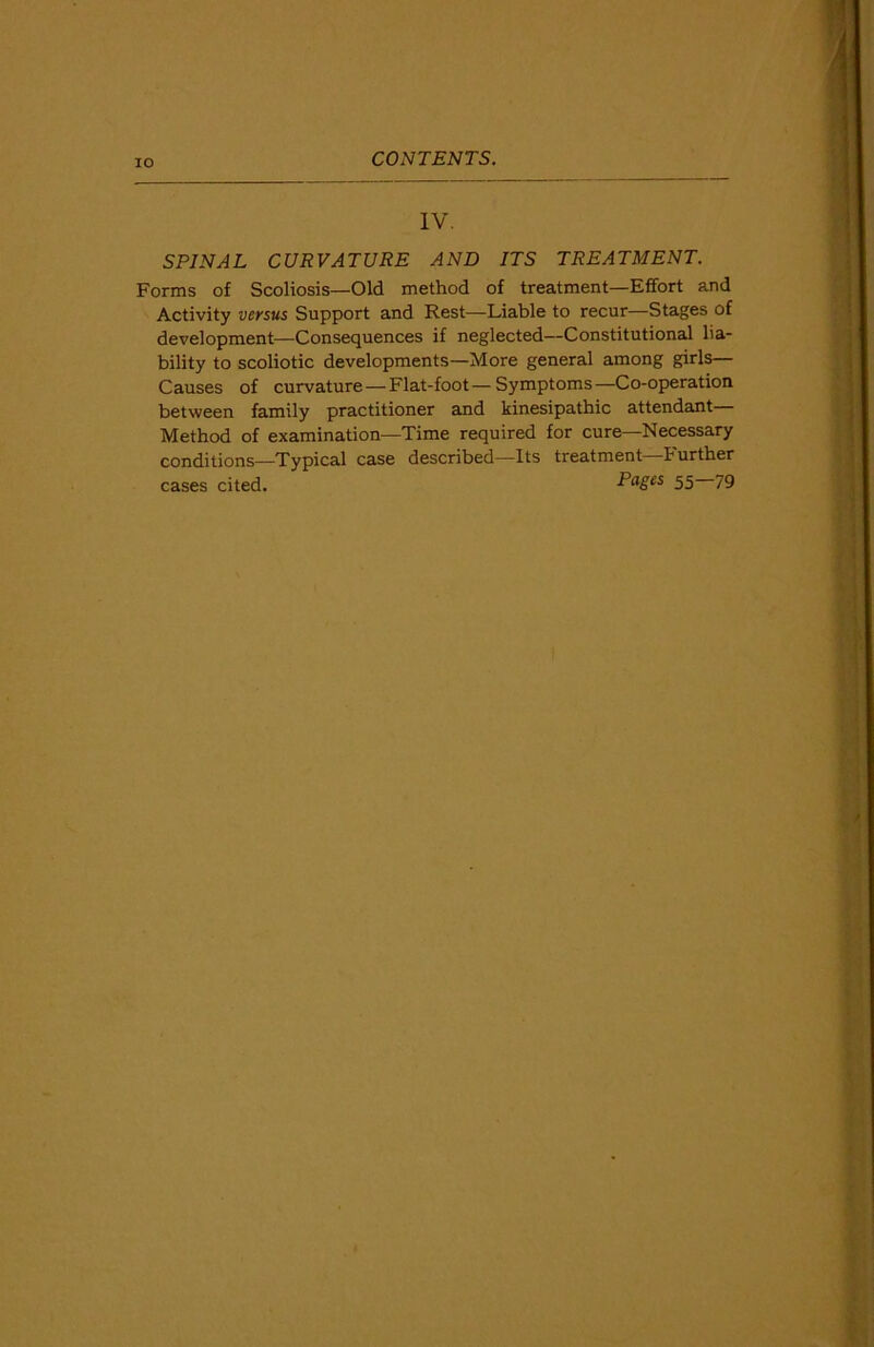 IV. SPINAL CURVATURE AND ITS TREATMENT. Forms of Scoliosis—Old method of treatment—Effort and Activity versus Support and Rest—Liable to recur—Stages of development—Consequences if neglected—Constitutional lia- bility to scoliotic developments—More general among girls— Causes of curvature—Flat-foot—Symptoms—Co-operation between family practitioner and kinesipathic attendant— Method of examination—Time required for cure—Necessary conditions—Typical case described—Its treatment—Further cases cited. Pages 55 79