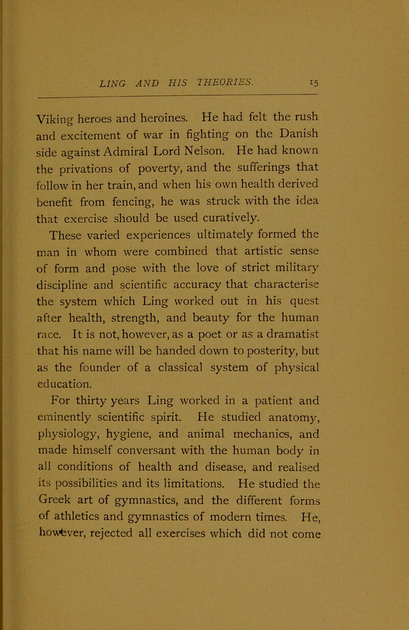 Viking heroes and heroines. He had felt the rush and excitement of war in fighting on the Danish side against Admiral Lord Nelson. He had known the privations of poverty, and the sufferings that follow in her train, and when his own health derived benefit from fencing, he was struck with the idea that exercise should be used curatively. These varied experiences ultimately formed the man in whom were combined that artistic sense of form and pose with the love of strict military discipline and scientific accuracy that characterise the system which Ling worked out in his quest after health, strength, and beauty for the human race. It is not, however, as a poet or as a dramatist that his name will be handed down to posterity, but as the founder of a classical system of physical education. For thirty years Ling worked in a patient and eminently scientific spirit. He studied anatomy, physiology, hygiene, and animal mechanics, and made himself conversant with the human body in all conditions of health and disease, and realised its possibilities and its limitations. He studied the Greek art of gymnastics, and the different forms of athletics and gymnastics of modern times. He, however, rejected all exercises which did not come