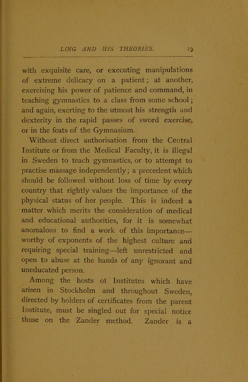 with exquisite care, or executing manipulations of extreme delicacy on a patient; at another, exercising his power of patience and command, in teaching gymnastics to a class from some school; and again, exerting to the utmost his strength and dexterity in the rapid passes of sword exercise, or in the feats of the Gymnasium. Without direct authorisation from the Central Institute or from the Medical Faculty, it is illegal in Sweden to teach gymnastics, or to attempt to practise massage independently; a precedent which should be followed without loss of time by every country that rightly values the importance of the physical status of her people. This is indeed a matter which merits the consideration of medical and educational authorities, for it is somewhat anomalous to find a work of this importance— worthy of exponents of the highest culture and requiring special training—left unrestricted and open to abuse at the hands of any ignorant and uneducated person. Among the hosts ot Institutes which have arisen in Stockholm and throughout Sweden, directed by holders of certificates from the parent Institute, must be singled out for special notice those on the Zander method. Zander is a