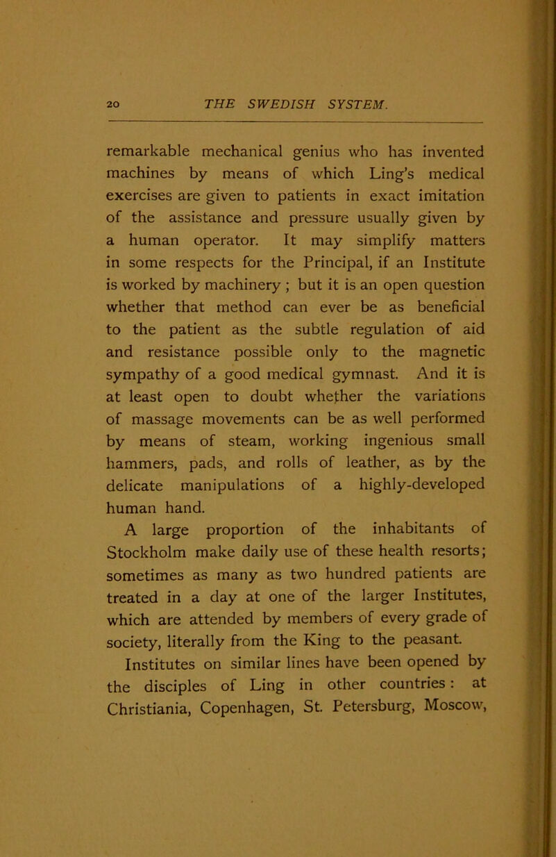 remarkable mechanical genius who has invented machines by means of which Ling’s medical exercises are given to patients in exact imitation of the assistance and pressure usually given by a human operator. It may simplify matters in some respects for the Principal, if an Institute is worked by machinery ; but it is an open question whether that method can ever be as beneficial to the patient as the subtle regulation of aid and resistance possible only to the magnetic sympathy of a good medical gymnast. And it is at least open to doubt whether the variations of massage movements can be as well performed by means of steam, working ingenious small hammers, pads, and rolls of leather, as by the delicate manipulations of a highly-developed human hand. A large proportion of the inhabitants of Stockholm make daily use of these health resorts; sometimes as many as two hundred patients are treated in a clay at one of the larger Institutes, which are attended by members of every grade of society, literally from the King to the peasant. Institutes on similar lines have been opened by the disciples of Ling in other countries: at Christiania, Copenhagen, St. Petersburg, Moscow,