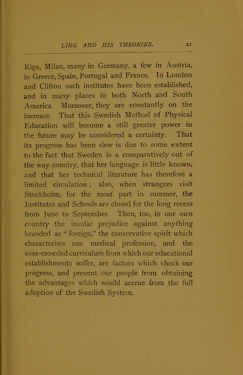 Riga, Milan, many in Germany, a few in Austria, in Greece, Spain, Portugal and France. In London and Clifton such institutes have been established, and in many places in both North and South America. Moreover, they are constantly on the increase. That this Swedish Method of Physical Education will become a still greater power in the future may be considered a certainty. That its progress has been slow is due to some extent to the fact that Sweden is a comparatively out of the way country, that her language is little known, and that her technical literature has therefore a limited circulation ; also, when strangers visit Stockholm, for the most part in summer, the Institutes and Schools are closed for the long recess from June to September. Then, too, in our own country the insular prejudice against anything branded as “ foreign,” the conservative spirit which characterises our medical profession, and the over-crowded curriculum from which our educational establishments suffer, are factors which check our progress, and prevent our people from obtaining the advantages which would accrue from the full adoption of the Swedish System.