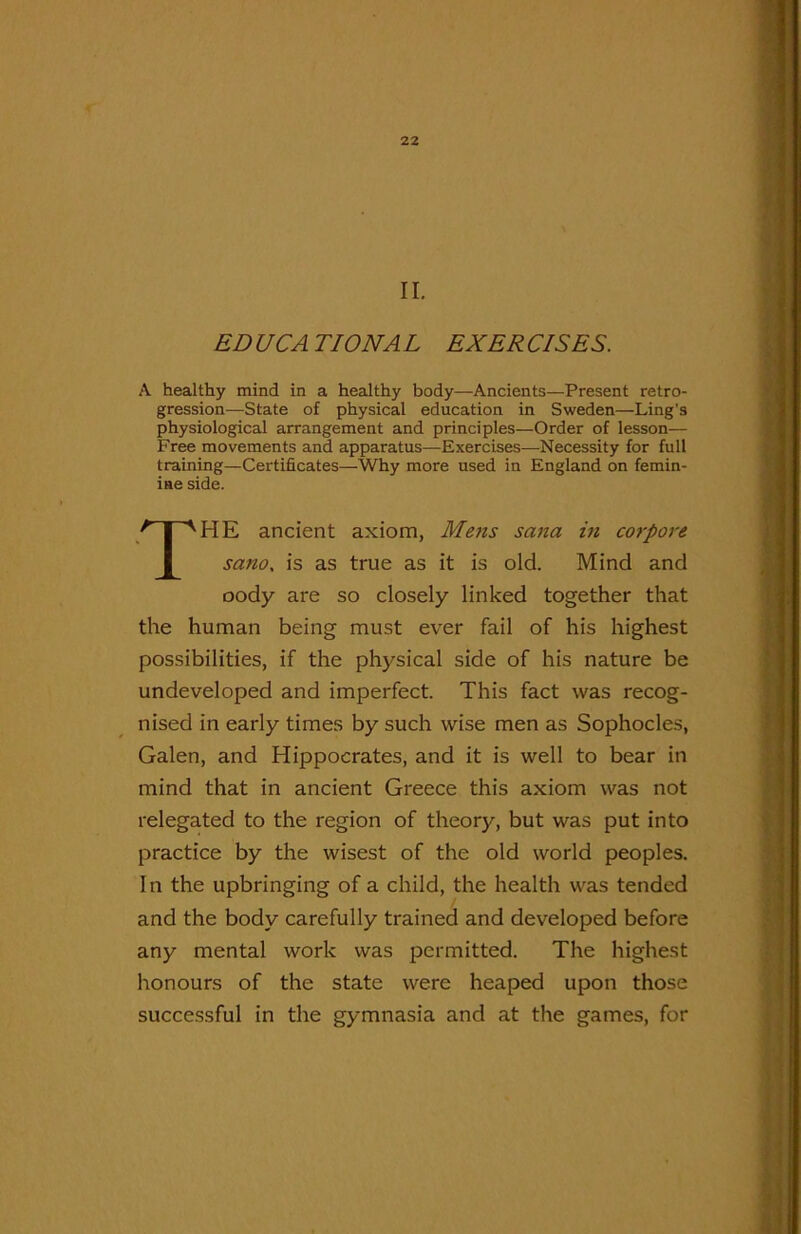 II. ED UCA TIONA L EXER CISES. A healthy mind in a healthy body—Ancients—Present retro- gression—State of physical education in Sweden—Ling's physiological arrangement and principles—Order of lesson— Free movements and apparatus—Exercises—Necessity for full training—Certificates—-Why more used in England on femin- ine side. THE ancient axiom, Mens sana in corpore sano. is as true as it is old. Mind and oody are so closely linked together that the human being must ever fail of his highest possibilities, if the physical side of his nature be undeveloped and imperfect. This fact was recog- nised in early times by such wise men as Sophocles, Galen, and Hippocrates, and it is well to bear in mind that in ancient Greece this axiom was not relegated to the region of theory, but was put into practice by the wisest of the old world peoples. In the upbringing of a child, the health was tended and the body carefully trained and developed before any mental work was permitted. The highest honours of the state were heaped upon those successful in the gymnasia and at the games, for