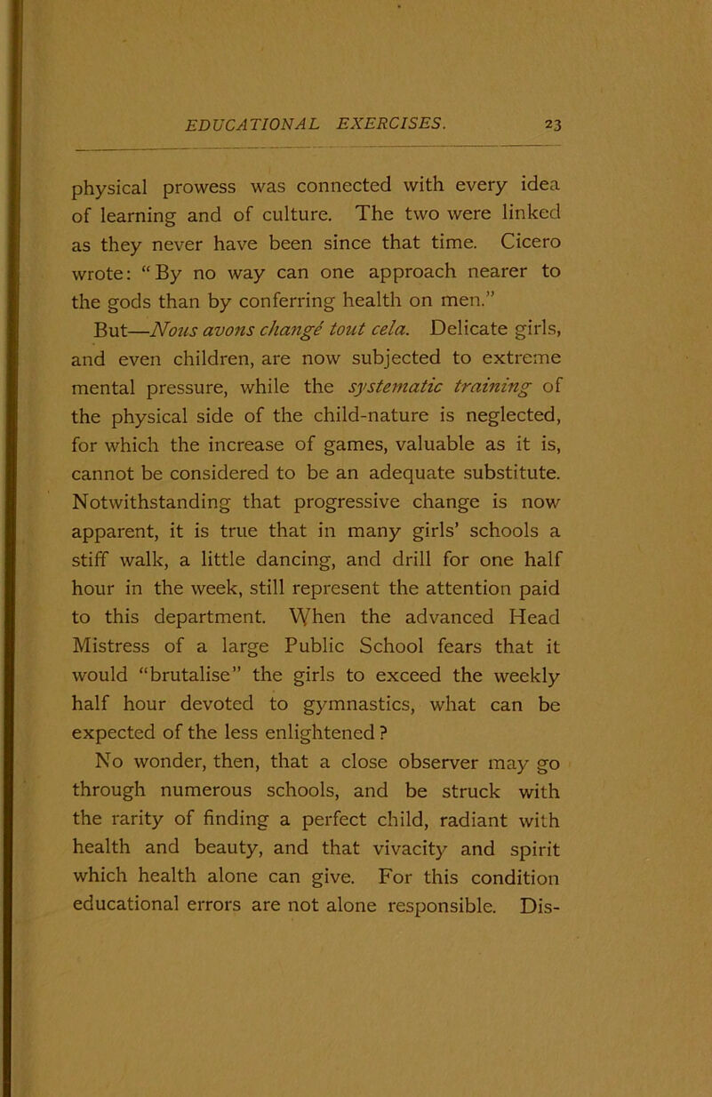 physical prowess was connected with every idea of learning and of culture. The two were linked as they never have been since that time. Cicero wrote: “By no way can one approach nearer to the gods than by conferring health on men.” But—Nous avons change tout cela. Delicate girls, and even children, are now subjected to extreme mental pressure, while the systematic training of the physical side of the child-nature is neglected, for which the increase of games, valuable as it is, cannot be considered to be an adequate substitute. Notwithstanding that progressive change is now apparent, it is true that in many girls’ schools a stiff walk, a little dancing, and drill for one half hour in the week, still represent the attention paid to this department. When the advanced Head Mistress of a large Public School fears that it would “brutalise” the girls to exceed the weekly half hour devoted to gymnastics, what can be expected of the less enlightened ? No wonder, then, that a close observer may go through numerous schools, and be struck with the rarity of finding a perfect child, radiant with health and beauty, and that vivacity and spirit which health alone can give. For this condition educational errors are not alone responsible. Dis-