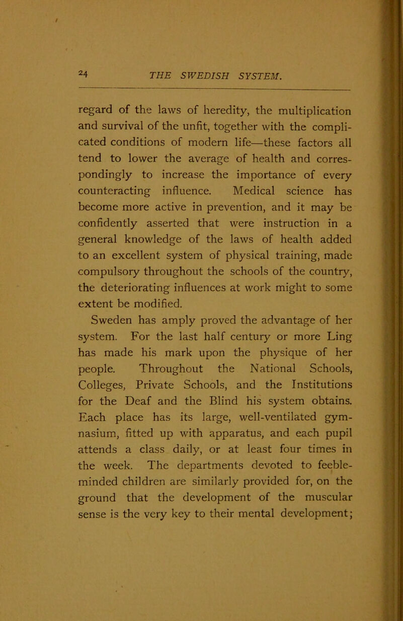 regard of the laws of heredity, the multiplication and survival of the unfit, together with the compli- cated conditions of modern life—these factors all tend to lower the average of health and corres- pondingly to increase the importance of every counteracting influence. Medical science has become more active in prevention, and it may be confidently asserted that were instruction in a general knowledge of the laws of health added to an excellent system of physical training, made compulsory throughout the schools of the country, the deteriorating influences at work might to some extent be modified. Sweden has amply proved the advantage of her system. For the last half century or more Ling has made his mark upon the physique of her people. Throughout the National Schools, Colleges, Private Schools, and the Institutions for the Deaf and the Blind his system obtains. Each place has its large, well-ventilated gym- nasium, fitted up with apparatus, and each pupil attends a class daily, or at least four times in the week. The departments devoted to feeble- minded children are similarly provided for, on the ground that the development of the muscular sense is the very key to their mental development;