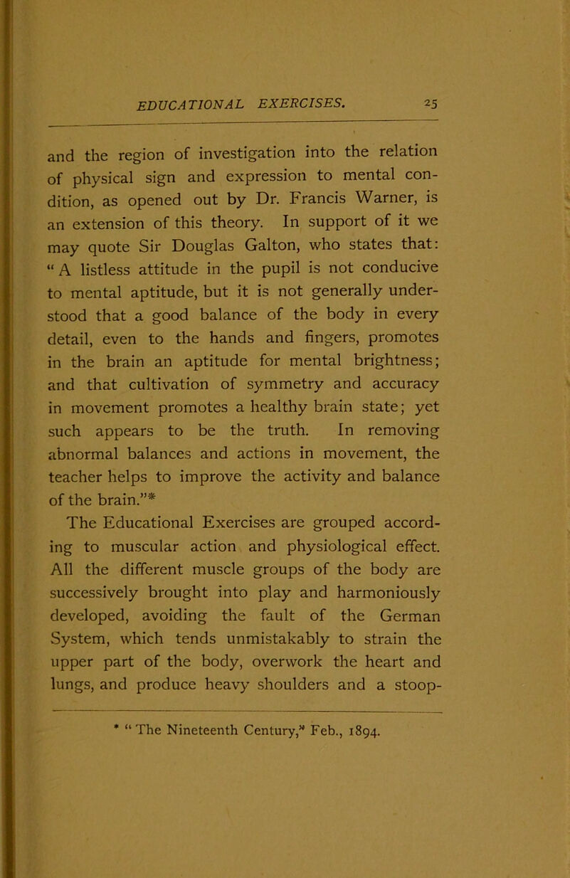 and the region of investigation into the relation of physical sign and expression to mental con- dition, as opened out by Dr. Francis Warner, is an extension of this theory. In support of it we may quote Sir Douglas Gal ton, who states that: “A listless attitude in the pupil is not conducive to mental aptitude, but it is not generally under- stood that a good balance of the body in every detail, even to the hands and fingers, promotes in the brain an aptitude for mental brightness; and that cultivation of symmetry and accuracy in movement promotes a healthy brain state; yet such appears to be the truth. In removing abnormal balances and actions in movement, the teacher helps to improve the activity and balance of the brain.”* The Educational Exercises are grouped accord- ing to muscular action and physiological effect. All the different muscle groups of the body are successively brought into play and harmoniously developed, avoiding the fault of the German vSystem, which tends unmistakably to strain the upper part of the body, overwork the heart and lungs, and produce heavy shoulders and a stoop- * “The Nineteenth Century,” Feb., 1894.