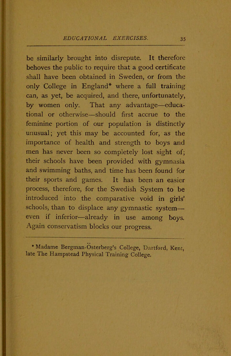 be similarly brought into disrepute. It therefore behoves the public to require that a good certificate shall have been obtained in Sweden, or from the only College in England* where a full training can, as yet, be acquired, and there, unfortunately, by women only. That any advantage—educa- tional or otherwise—should first accrue to the feminine portion of our population is distinctly unusual; yet this may be accounted for, as the importance of health and strength to boys and men has never been so completely lost sight of; their schools have been provided with gymnasia and swimming baths, and time has been found for their sports and games. It has been an easier process, therefore, for the Swedish System to be introduced into the comparative void in girls’ schools, than to displace any gymnastic system— even if inferior—already in use among boys. Again conservatism blocks our progress. * Madame Bergman-Osterberg’s College, Dartford, Kent, late The Hampstead Physical Training College.