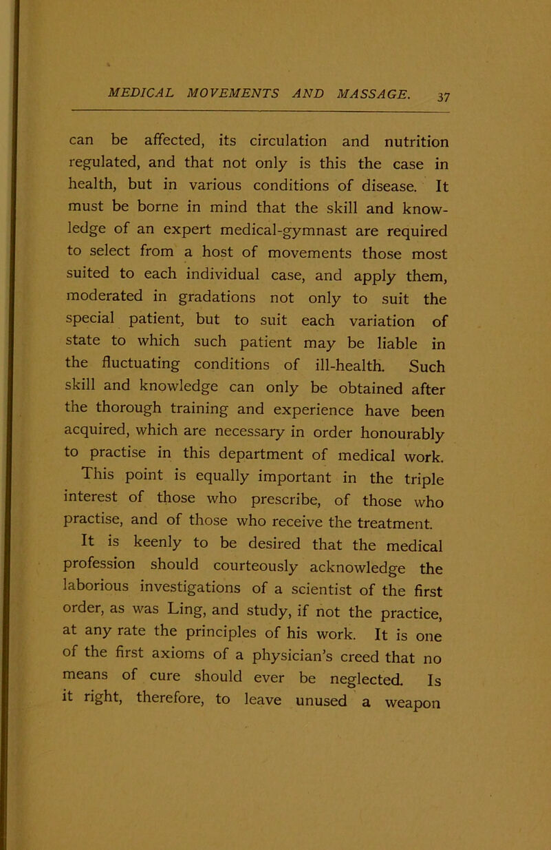 can be affected, its circulation and nutrition regulated, and that not only is this the case in health, but in various conditions of disease. It must be borne in mind that the skill and know- ledge of an expert medical-gymnast are required to select from a host of movements those most suited to each individual case, and apply them, moderated in gradations not only to suit the special patient, but to suit each variation of state to which such patient may be liable in the fluctuating conditions of ill-health. Such skill and knowledge can only be obtained after the thorough training and experience have been acquired, which are necessary in order honourably to practise in this department of medical work. This point is equally important in the triple interest of those who prescribe, of those who practise, and of those who receive the treatment. It is keenly to be desired that the medical profession should courteously acknowledge the laborious investigations of a scientist of the first order, as was Ling, and study, if not the practice, at any rate the principles of his work. It is one of the first axioms of a physician’s creed that no means of cure should ever be neglected. Is it right, therefore, to leave unused a weapon