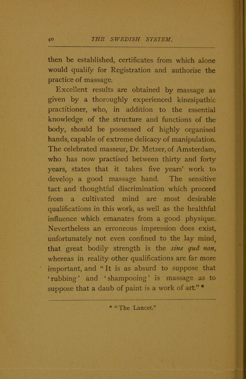 then be established, certificates from which alone would qualify for Registration and authorise the practice of massage. Excellent results are obtained by massage as given by a thoroughly experienced kinesipathic practitioner, who, in addition to the essential knowledge of the structure and functions of the body, should be possessed of highly organised hands, capable of extreme delicacy of manipulation. The celebrated masseur, Dr. Metzer, of Amsterdam, who has now practised between thirty and forty years, states that it takes five years’ work to develop a good massage hand. The sensitive tact and thoughtful discrimination which proceed from a cultivated mind are most desirable qualifications in this work, as well as the healthful influence which emanates from a good physique. Nevertheless an erroneous impression does exist, unfortunately not even confined to the lay mind} that great bodily strength is the sine qud non, whereas in reality other qualifications are far more important, and “ It is as absurd to suppose that * rubbing ’ and ‘ shampooing ’ is massage as to suppose that a daub of paint is a work of art.” * * “The Lancet.”