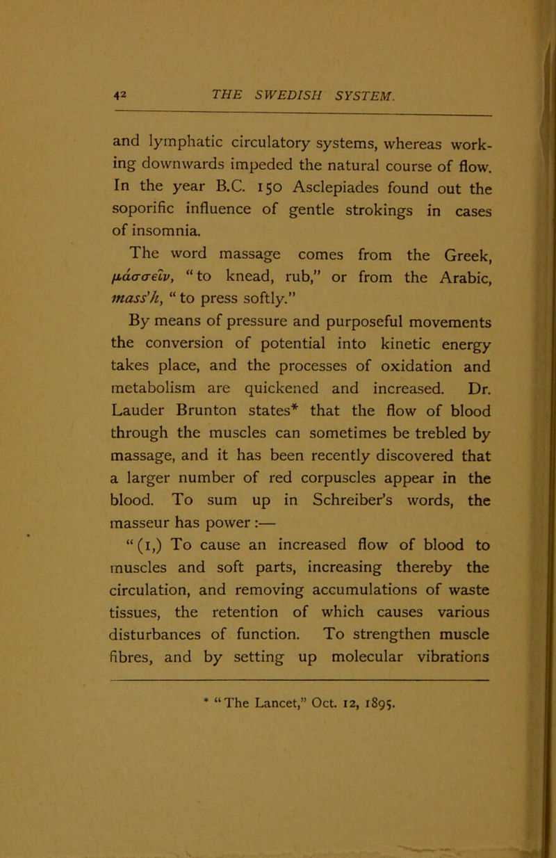 and lymphatic circulatory systems, whereas work- ing downwards impeded the natural course of flow. In the year B.C. 150 Asclepiades found out the soporific influence of gentle strokings in cases of insomnia. The word massage comes from the Greek, fiaaaelv, “to knead, rub,” or from the Arabic, mass'h, “ to press softly.” By means of pressure and purposeful movements the conversion of potential into kinetic energy takes place, and the processes of oxidation and metabolism are quickened and increased. Dr. Lauder Brunton states* that the flow of blood through the muscles can sometimes be trebled by massage, and it has been recently discovered that a larger number of red corpuscles appear in the blood. To sum up in Schreiber’s words, the masseur has power :— “(1,) To cause an increased flow of blood to muscles and soft parts, increasing thereby the circulation, and removing accumulations of waste tissues, the retention of which causes various disturbances of function. To strengthen muscle fibres, and by setting up molecular vibrations * “The Lancet,” Oct. 12, 1895.