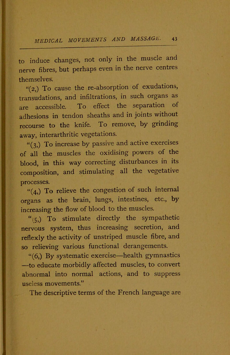 to induce changes, not only in the muscle and nerve fibres, but perhaps even in the nerve centres themselves. “(2,) To cause the re-absorption of exudations, transudations, and infiltrations, in such organs as are accessible. To effect the separation of adhesions in tendon sheaths and in joints without recourse to the knife. To remove, by grinding away, interarthritic vegetations. “(3,) To increase by passive and active exercises of all the muscles the oxidising powers of the blood, in this way correcting disturbances in its composition, and stimulating all the vegetative processes. “(4,) To relieve the congestion of such internal organs as the brain, lungs, intestines, etc., by increasing the flow of blood to the muscles. “15,) To stimulate directly the sympathetic nervous system, thus increasing secretion, and reflexly the activity of unstriped muscle fibre, and so relieving various functional derangements. “(6,) By systematic exercise—health gymnastics —to educate morbidly affected muscles, to convert abnormal into normal actions, and to suppress useless movements.” The descriptive terms of the French language are