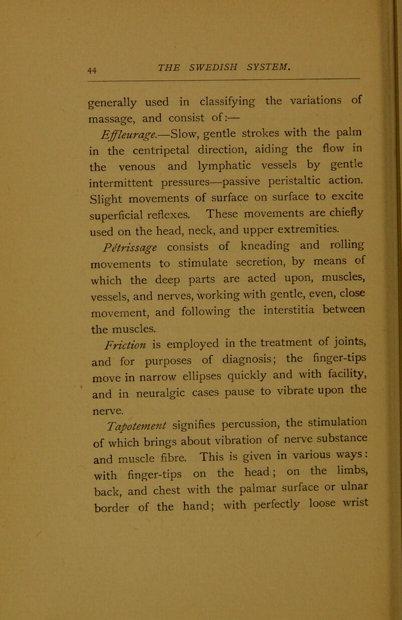 generally used in classifying the variations of massage, and consist of:— Effleurage.—Slow, gentle strokes with the palm in the centripetal direction, aiding the flow in the venous and lymphatic vessels by gentle intermittent pressures—passive peristaltic action. Slight movements of surface on surface to excite superficial reflexes. These movements are chiefly used on the head, neck, and upper extremities. Petrissage consists of kneading and rolling movements to stimulate secretion, by means of which the deep parts are acted upon, muscles, vessels, and nerves, working with gentle, even, close movement, and following the interstitia between the muscles. Friction is employed in the treatment of joints, and for purposes of diagnosis; the finger-tips move in narrow ellipses quickly and with facility, and in neuralgic cases pause to vibrate upon the nerve. Tapotement signifies percussion, the stimulation of which brings about vibration of nerve substance and muscle fibre. This is given in various ways: with finger-tips on the head; on the limbs, back, and chest with the palmar surface or ulnar border of the hand; with perfectly loose wrist