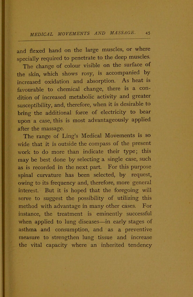 and flexed hand on the large muscles, or where specially required to penetrate to the deep muscles. The change of colour visible on the surface of the skin, which shows rosy, is accompanied by increased oxidation and absorption. As heat is favourable to chemical change, there is a con- dition of increased metabolic activity and greater susceptibility, and, therefore, when it is desirable to bring the additional force of electricity to bear upon a case, this is most advantageously applied after the massage. The range of Ling’s Medical Movements is so wide that it is outside the compass of the present work to do more than indicate their type; this may be best done by selecting a single case, such as is recorded in the next part. For this purpose spinal curvature has been selected, by request, owing to its frequency and, therefore, more general interest. But it is hoped that the foregoing will serve to suggest the possibility of utilizing this method with advantage in many other cases. For instance, the treatment is eminently successful when applied to lung diseases—in early stages of asthma and consumption, and as a preventive measure to strengthen lung tissue and increase the vital capacity where an inherited tendency