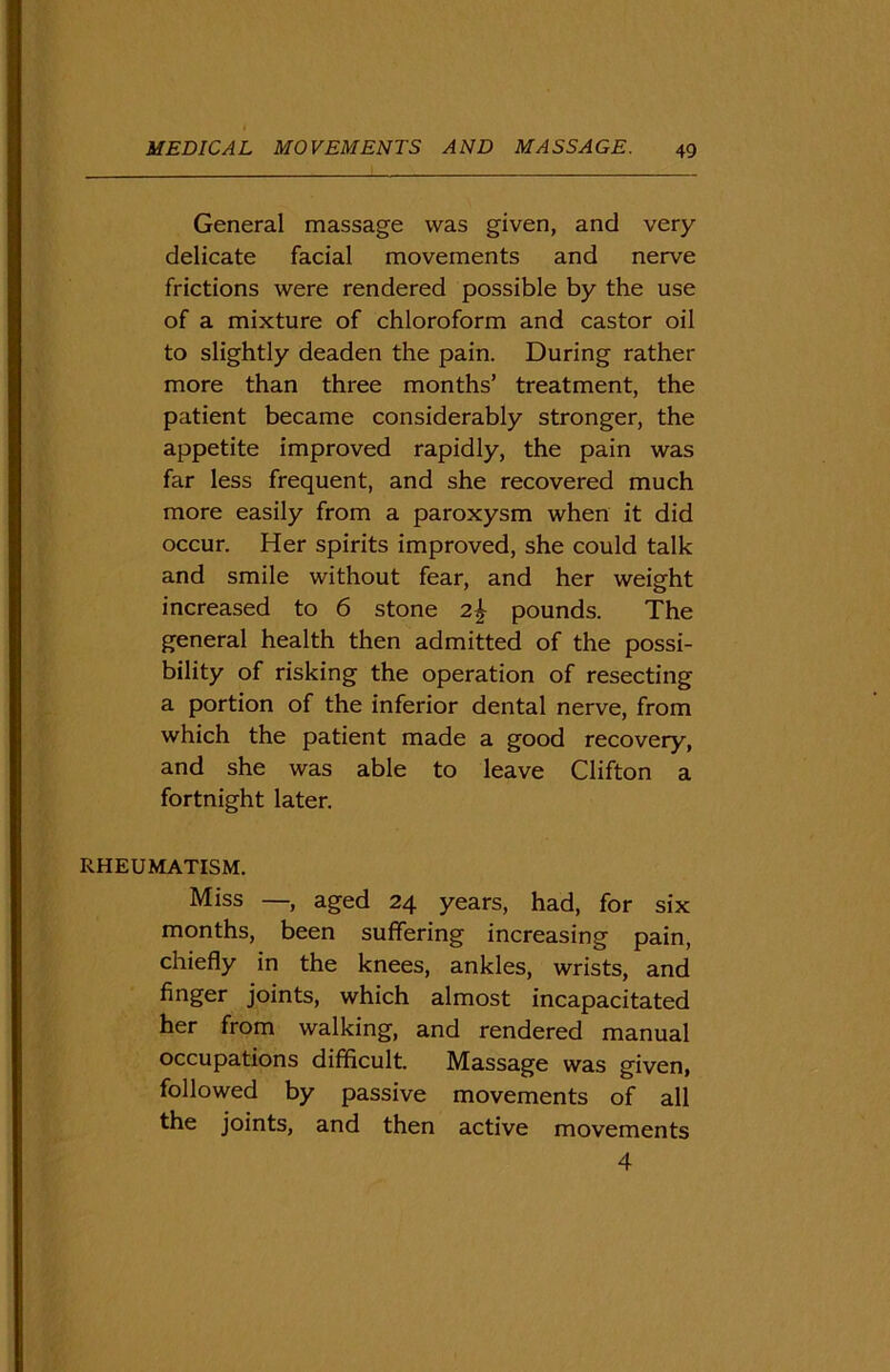 General massage was given, and very delicate facial movements and nerve frictions were rendered possible by the use of a mixture of chloroform and castor oil to slightly deaden the pain. During rather more than three months’ treatment, the patient became considerably stronger, the appetite improved rapidly, the pain was far less frequent, and she recovered much more easily from a paroxysm when it did occur. Her spirits improved, she could talk and smile without fear, and her weight increased to 6 stone 2% pounds. The general health then admitted of the possi- bility of risking the operation of resecting a portion of the inferior dental nerve, from which the patient made a good recovery, and she was able to leave Clifton a fortnight later. RHEUMATISM. Miss —, aged 24 years, had, for six months, been suffering increasing pain, chiefly in the knees, ankles, wrists, and finger joints, which almost incapacitated her from walking, and rendered manual occupations difficult. Massage was given, followed by passive movements of all the joints, and then active movements 4