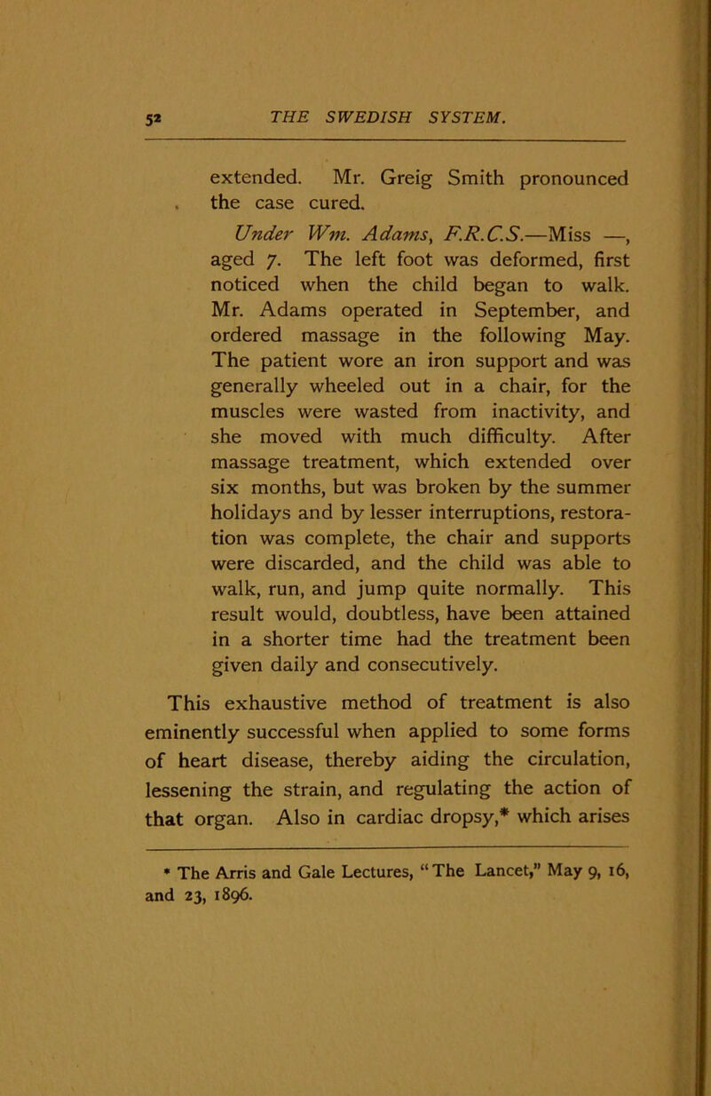 extended. Mr. Greig Smith pronounced . the case cured. Under Wm. Adams, F.R.C.S.—Miss —, aged 7. The left foot was deformed, first noticed when the child began to walk. Mr. Adams operated in September, and ordered massage in the following May. The patient wore an iron support and was generally wheeled out in a chair, for the muscles were wasted from inactivity, and she moved with much difficulty. After massage treatment, which extended over six months, but was broken by the summer holidays and by lesser interruptions, restora- tion was complete, the chair and supports were discarded, and the child was able to walk, run, and jump quite normally. This result would, doubtless, have been attained in a shorter time had the treatment been given daily and consecutively. This exhaustive method of treatment is also eminently successful when applied to some forms of heart disease, thereby aiding the circulation, lessening the strain, and regulating the action of that organ. Also in cardiac dropsy,* which arises * The Arris and Gale Lectures, “The Lancet,” May 9, 16, and 23, 1896.