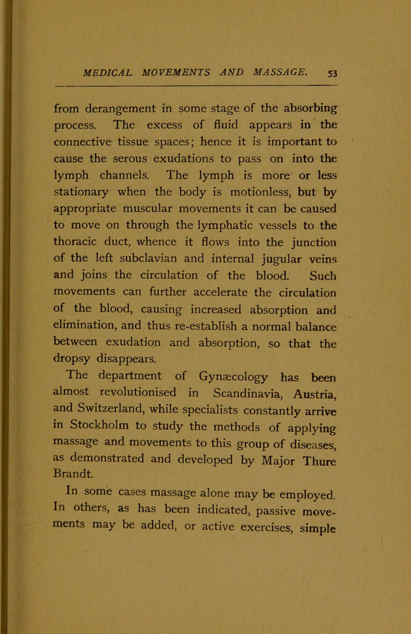 from derangement in some stage of the absorbing process. The excess of fluid appears in the connective tissue spaces; hence it is important to cause the serous exudations to pass on into the lymph channels. The lymph is more or less stationary when the body is motionless, but by appropriate muscular movements it can be caused to move on through the lymphatic vessels to the thoracic duct, whence it flows into the junction of the left subclavian and internal jugular veins and joins the circulation of the blood. Such movements can further accelerate the circulation of the blood, causing increased absorption and elimination, and thus re-establish a normal balance between exudation and absorption, so that the dropsy disappears. The department of Gynaecology has been almost revolutionised in Scandinavia, Austria, and Switzerland, while specialists constantly arrive in Stockholm to study the methods of applying massage and movements to this group of diseases, as demonstrated and developed by Major Thure Brandt. In some cases massage alone may be employed. In others, as has been indicated, passive move- ments may be added, or active exercises, simple