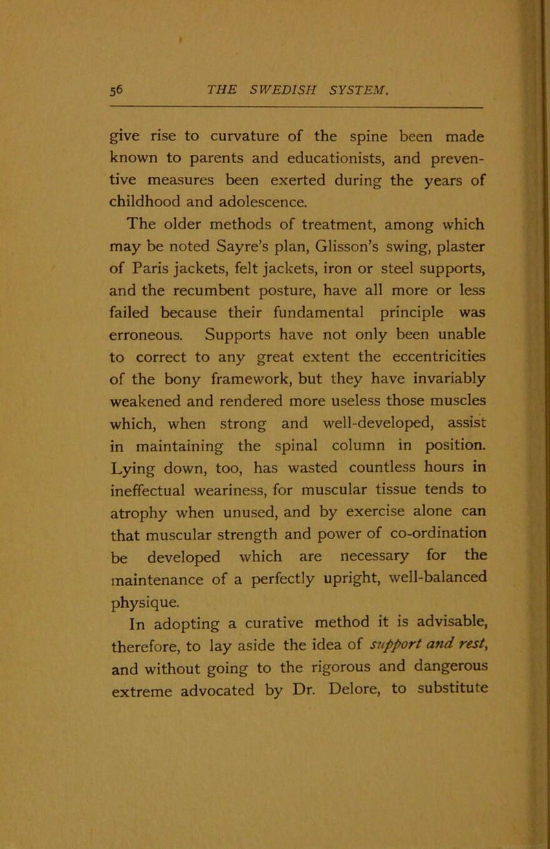 give rise to curvature of the spine been made known to parents and educationists, and preven- tive measures been exerted during the years of childhood and adolescence. The older methods of treatment, among which may be noted Sayre’s plan, Glisson’s swing, plaster of Paris jackets, felt jackets, iron or steel supports, and the recumbent posture, have all more or less failed because their fundamental principle was erroneous. Supports have not only been unable to correct to any great extent the eccentricities of the bony framework, but they have invariably weakened and rendered more useless those muscles which, when strong and well-developed, assist in maintaining the spinal column in position. Lying down, too, has wasted countless hours in ineffectual weariness, for muscular tissue tends to atrophy when unused, and by exercise alone can that muscular strength and power of co-ordination be developed which are necessary for the maintenance of a perfectly upright, well-balanced physique. In adopting a curative method it is advisable, therefore, to lay aside the idea of support and rest, and without going to the rigorous and dangerous extreme advocated by Dr. Delore, to substitute