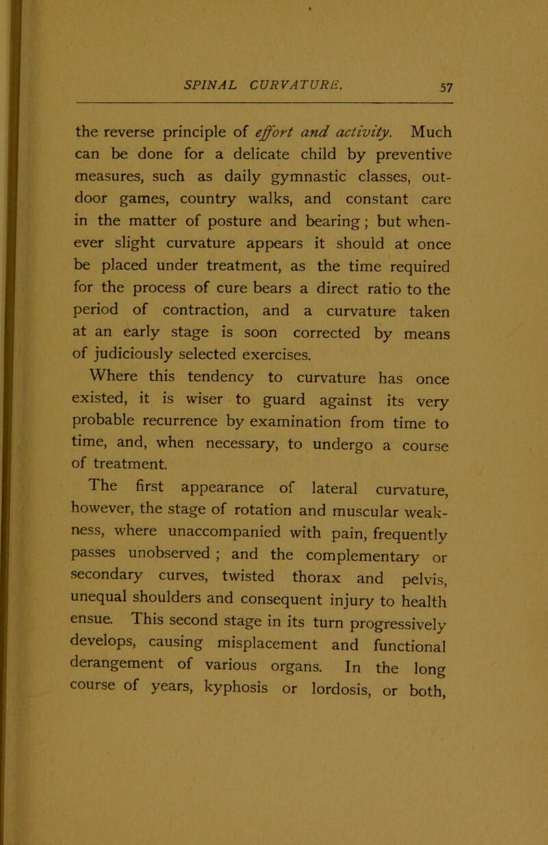 the reverse principle of effort and activity. Much can be done for a delicate child by preventive measures, such as daily gymnastic classes, out- door games, country walks, and constant care in the matter of posture and bearing; but when- ever slight curvature appears it should at once be placed under treatment, as the time required for the process of cure bears a direct ratio to the period of contraction, and a curvature taken at an early stage is soon corrected by means of judiciously selected exercises. Where this tendency to curvature has once existed, it is wiser to guard against its very probable recurrence by examination from time to time, and, when necessary, to undergo a course of treatment. The first appearance of lateral curvature, however, the stage of rotation and muscular weak- ness, where unaccompanied with pain, frequently passes unobserved ; and the complementary or secondary curves, twisted thorax and pelvis, unequal shoulders and consequent injury to health ensue. This second stage in its turn progressively develops, causing misplacement and functional derangement of various organs. In the long course of years, kyphosis or lordosis, or both,