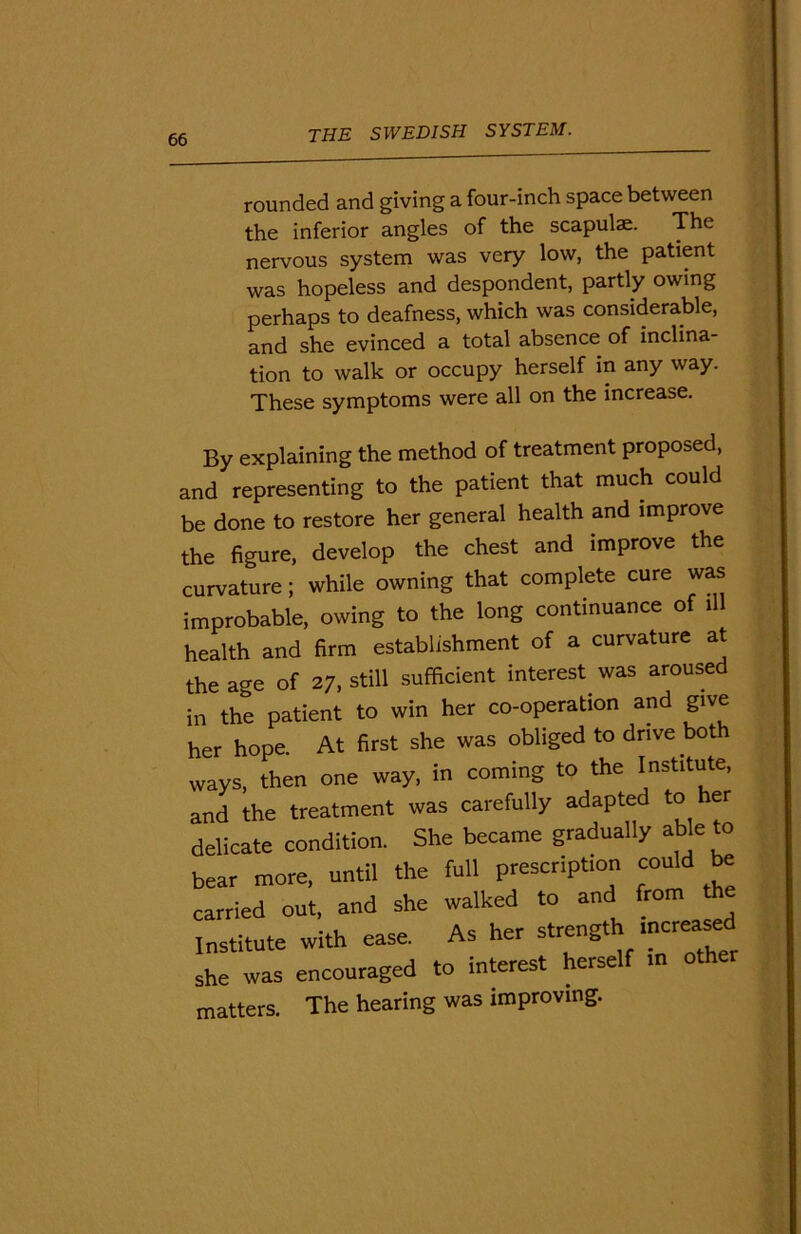 rounded and giving a four-inch space between the inferior angles of the scapulae. The nervous system was very low, the patient was hopeless and despondent, partly owing perhaps to deafness, which was considerable, and she evinced a total absence of inclina- tion to walk or occupy herself in any way. These symptoms were all on the increase. By explaining the method of treatment proposed, and representing to the patient that much could be done to restore her general health and improve the figure, develop the chest and improve the curvature; while owning that complete cure was improbable, owing to the long continuance of ill health and firm establishment of a curvature at the age of 27, still sufficient interest was aroused in the patient to win her co-operation and give her hope. At first she was obliged to drive both ways, then one way, in coming to the Institute, and the treatment was carefully adapted to her delicate condition. She became gradually able to bear more, until the full prescription could be carried out, and she walked to and from the Institute with ease. As her strength she was encouraged to interest herself m oth otters. The hearing was improving.