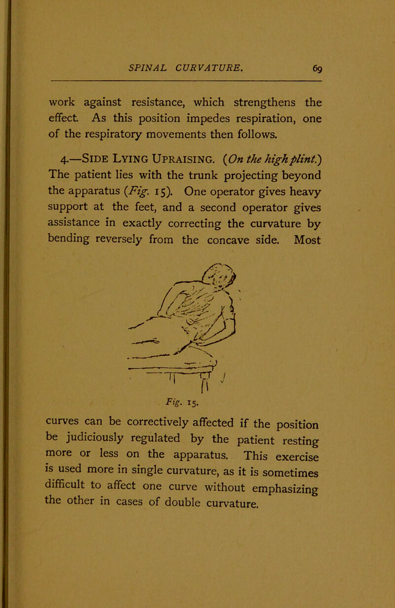 work against resistance, which strengthens the effect. As this position impedes respiration, one of the respiratory movements then follows. 4.—Side Lying Upraising. (On the high flint.) The patient lies with the trunk projecting beyond the apparatus (Fig. 15). One operator gives heavy support at the feet, and a second operator gives assistance in exactly correcting the curvature by bending reversely from the concave side. Most curves can be correctively affected if the position be judiciously regulated by the patient resting more or less on the apparatus. This exercise is used more in single curvature, as it is sometimes difficult to affect one curve without emphasizing the other in cases of double curvature. -V