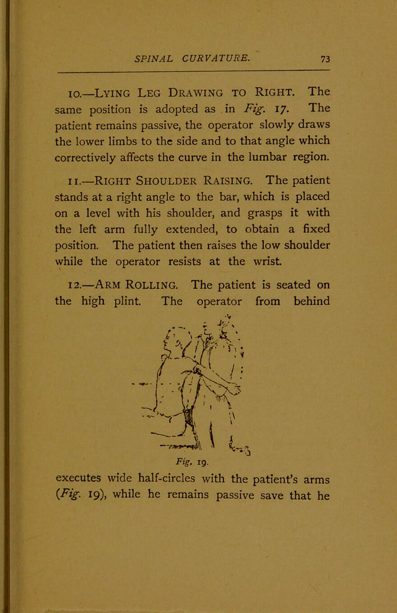 10. —Lying Leg Drawing to Right. The same position is adopted as in Fig. 17. The patient remains passive, the operator slowly draws the lower limbs to the side and to that angle which correctively affects the curve in the lumbar region. 11. —Right Shoulder Raising. The patient stands at a right angle to the bar, which is placed on a level with his shoulder, and grasps it with the left arm fully extended, to obtain a fixed position. The patient then raises the low shoulder while the operator resists at the wrist. 12. —Arm Rolling. The patient is seated on the high plint. The operator from behind executes wide half-circles with the patient’s arms {Fig. 19), while he remains passive save that he