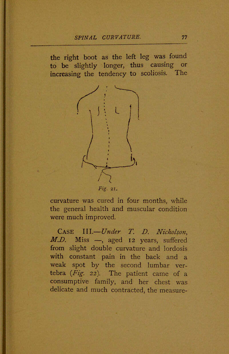 the right boot as the left leg was found to be slightly longer, thus causing or increasing the tendency to scoliosis. The curvature was cured in four months, while the general health and muscular condition were much improved. CASE III.—Under T. D. Nicholson, M.D. Miss —, aged 12 years, suffered from slight double curvature and lordosis with constant pain in the back and a weak spot by the second lumbar ver- tebra {Fig. 22). The patient came of a consumptive family, and her chest was delicate and much contracted, the measure-