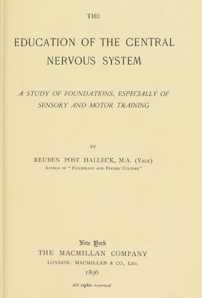 THE EDUCATION OF THE CENTRAL NERVOUS SYSTEM A STUDY OF FOUNDATIONS, ESPECIALLY OF SENSORY AND MOTOR TRAINING BY REUBEN POST HALLECK, M.A. (Yale) Author of “Psychology and Psychic Culture” Nclu gork THE MACMILLAN COMPANY LONDON: MACMILLAN & CO., Ltd. 1896 All rights reserved